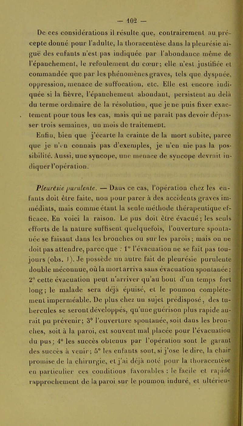 - -102 - De ces considératious il résulte que. coulrairemeul au pré- cepte (louaé pour l'adulte, la llioracenLèse dans la pleurésie ai- guë des enfants n'est pas indiquée par l'abondance même de l'épanchemenl, le rePoulemenl du cœur; elle n'est jusliiiéc el commandée que par les phénomènes graves, tels que dyspnée, oppression, menace de sulTooaliou, etc. Elle est encore indi- quée si la lièvre, l'épaucliement abondant, persistent au delà du terme ordinaire de la résolution, que je ne puis fixer exac- tement pour tous les cas, mais qui ne paraît pas devoir dépas- ser trois semaines, un mois de traitement. Enfin, bien que j'écarte la crainte de la mort subite, parce que je n'< u connais |)as d'exemples, je n'en nie pas la pos- sibilité. Aussi, une syncope, une intMiace de syncope dcvrnil in- diquer l'opération. Pleurésie purulente. — Dans ce cas, l'opération chez les en- l'anls doit être laite, non pour parer à des accidents graves im- inédials, mais comme étant la seule méthode thérapeutique el- ficace. En voici la raison. Le pus doit être évacué; les seuls et'Forls de la nature sul'KsenL quelquefois, l'ouverture sponta- née se Faisant dans les bronches ou sur les parois ; mais on ne doit pas attendre, parce que ; 1 l'évacuation ne se l'ait pas tou- jours (obs. )). Je possède un autre fait de pleurésie purulente double méconnue, où la mort arriva sans évacuation spontanée ; 2 cette évacuation peut n'arriver qu'au bout d'un temps fort long; le malade sera déjà épuisé, et le poumon complète- ment imperméable. De plus chez un sujet prédisposé, des tu- bercules se seront développés, qu'une guérison plus rapide au- rait pu prévenir; 3° l'ouverture spontanée, soit dans les bron- ches, soit à la paroi, est souvent mal placée pour l'évacuation du pus; 4 les succès obtenus par l'opération sont le garant des succès à venir; 5 les enl'auls sont, si j'ose le dire, la chair promise de la chirurgie, elj'ai déjà noté pour la tlioiaceulèse en particulier ces conditions l'avorables : le facile et rapide rapprochement de la paroi sur le poumon induré, et nllérieu-