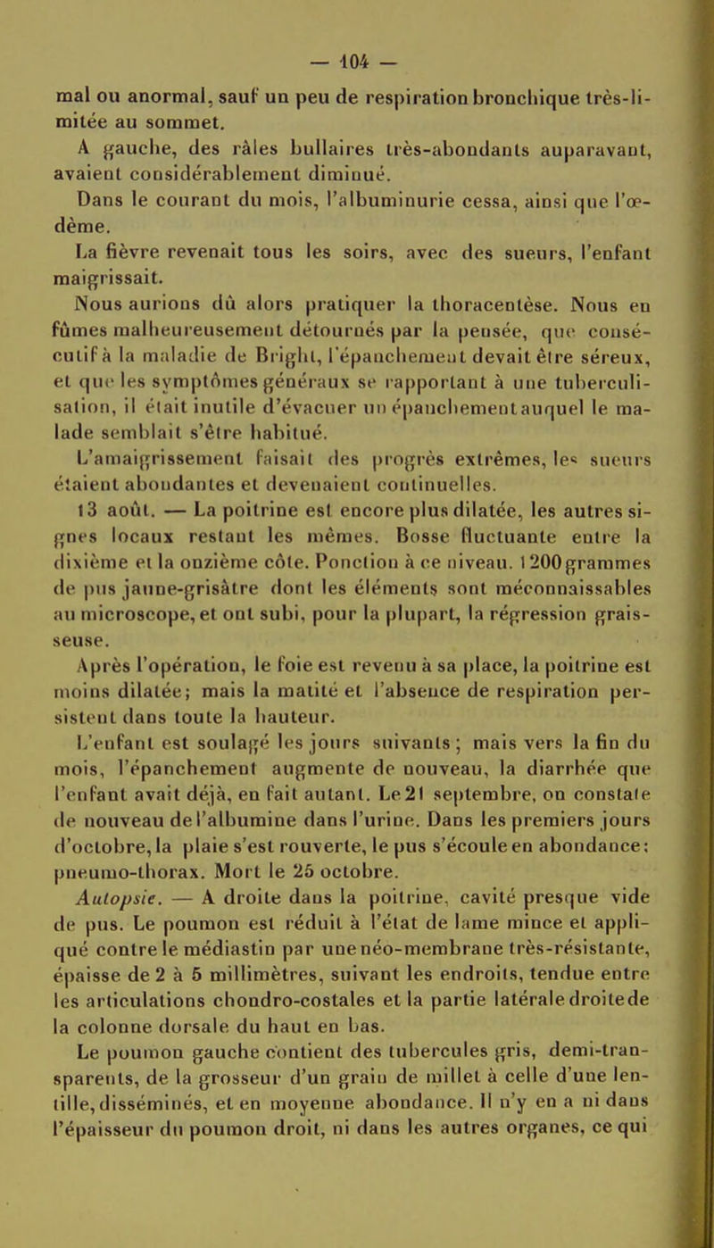 — 404 — mal ou anormal, sauf ua peu de respiration bronchique très-li- mitée au sommet. A gauche, des râles bullaires très-abondants auparavant, avaient considérablement diminué. Dans le courant du mois, l'albuminurie cessa, ainsi que l'œ- dème. La fièvre revenait tous les soirs, avec des sueurs, l'enfant maigrissait. Nous aurions dû alors pratiquer la thoracentèse. Nous en fûmes malheureusement détournés par la pensée, que cousé- culiFà la maladie de Bi iglil, répanchemeut devait è(re séreux, et que les symptômes généraux se l apporlaut à une tuberculi- salion, il était inutile d'évacuer un épauchementauquel le ma- lade semblait s'êire habitué. L'amaigrissement faisait des progrès extrêmes, le» sueurs étaient abondantes et devenaient continuelles. l3 août. — La poitrine est encore plus dilatée, les autres si- gnes locaux restant les mêmes. Bosse fluctuante entre la dixième et la onzième côte. Ponction à ce niveau. 1 200grammes de pus jaune-grisâtre dont les éléments sont méconnaissables au microscope, et ont subi, pour la plupart, la régression grais- seuse. Après l'opération, le foie est revenu à sa place, la poitrine est moins dilatée; mais la matité et l'absence de respiration per- sistent dans toute la hauteur. L'enfant est soulagé les jours suivants; mais vers la fin du mois, l'épanchemenl augmente de nouveau, la diarrhée que l'enfant avait déjà, en fait autant. Le21 septembre, on constale de nouveau de l'albumine dans l'urine. Dans les premiers jours d'octobre, la plaie s'est rouverte, le pus s'écoule en abondance ; pneumo-thorax. Mort le 25 octobre. Autopsie. — A droite dans la poitrine, cavité presque vide de pus. Le poumon est réduit à l'état de lame mince et appli- qué contre le médiastin par une néo-membrane très-résistante, épaisse de 2 à 5 millimètres, suivant les endroits, tendue entre les articulations chondro-costales et la partie latérale droitede la colonne dorsale du haut en bas. Le poumon gauche contient des tubercules gris, demi-tran- sparents, de la grosseur d'un grain de millet à celle d'une len- tille, disséminés, et en moyenne abondance, il n'y en a ni dans l'épaisseur du poumon droit, ni dans les autres organes, ce qui