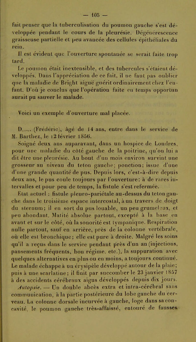 fait peuser que la tuberculisation du poumon gauche s'est dé- veloppée peadaut le cours de la pleurésie. Dégénérescence graisseuse partielle et peu avancée des cellules épitliéliales du rein. Il est évident que l'ouverture spontanée se serait faite trop tard. Le poumon était inextensible, et des tubercules s'étaient dé- veloppés. Dans l'appréciation de ce fait, il ne faut pas oublier que la maladie de Bright aiguë guérit ordinairement chez l'en- fant. D'oii je conclus que l'opération faite en temps opportun aurait pu sauver le malade. Voici un exemple d'ouverture mal placée. D (Frédéric), âgé de 14 ans, entre dans le service de M. Barthez, le 12 février 1850. Soigné deux ans auparavant, dans un hospice de Londres, pour une maladie du côté gauche de la poitrine, t|u'on lui a dit être une pleurésie. Au bout d'un mois environ survint une grosseur au niveau du teton gauche; ponction; issue d'une d'une grande quantité de pus. Depuis lors, c'est-à-dire depuis deux ans, le pus coule toujours par l'ouverture: à de rares in- tervalles et pour peu de temps, la fistule s'est refermée. Etat actuel ; fistule pleuro-pariétale au-dessus du teton gau- che dans le troisième espace intercostal, à un travers de doigt du sternum; il en sort du pus louable, un peu grumeleux, et peu abondant. Matité absolue partout, excepté à la base en avant et sur le côté, où la sonorité est tympanique. Respiration nulle partout, sauf en arrière, près de la colonne vertébrale, où elle est bronchique; elle est pure à droite. Malgré les soins qu'il a reçus dans le service pendant près d'un an (injections, pansements fréquents, bon régime, etc.), la suppuration avec quelques alternatives en plus ou en moins, a toujours continué. Le malade échappe à un érysipèle développé autour de la plaie; puisa une scarlatine ; il finit par succomber le 23 janvier 1857 à des accidents cérébraux aigus développés depuis dix jours. Autopsie. — Un double abcès extra et inlra-cérébral sans communication, à la partie postérieure du lobe gauche du cer- veau. La colonne dorsale incurvée à gauche, loge dans sa con- cavité, le poumon gauche très-affaissé, entouré de fausse*