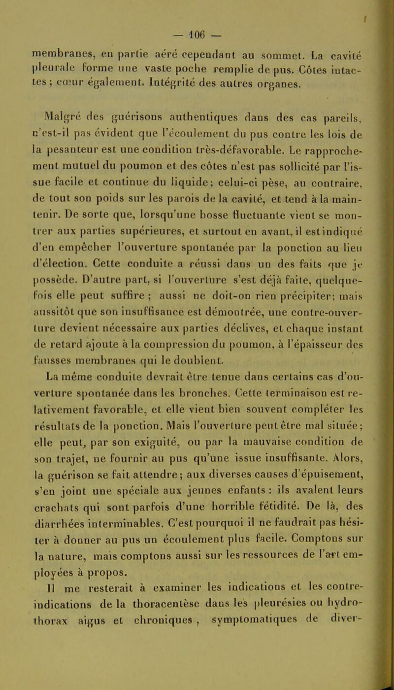 membranes, en partie aéré cependant au sommet. La cavité pleurale forme une vaste poche remplie de pus. Côtes intac- tes ; cœur également. Intégrité des autres organes. Malgré des guérisons authentiques dans des cas pareils, c'est-il pas évident que l'écoulement du pus contre les lois de la pesanteur est une condition très-défavorable. Le rapproche- ment mutuel du poumon et des côtes n'est pas sollicité par l'is- sue facile et continue du liquide; celui-ci pèse, au contraire, de tout son poids sur les parois de la cavité, et tend à la main- tenir. De sorte que, lorsqu'une bosse Iluctuanle vient se mon- trer aux parties supérieures, et .surtout en avant, il est indiqué d'en empêcher l'ouverture spontanée par la ponction au lieu d'élection. Cette conduite a réussi dans un des faits que je possède. D'autre part, si l'ouverture s'est déjà faite, quelque- fois elle peut suffire ; aussi ne doit-on rien précipiter; mais aussitôt (|ue son insuffisance est démontrée, une contre-ouver- ture devient nécessaire aux parties déclives, et chaque instant de retard ajoute à la compression du poumon, à l'épaisseur des fausses membranes qui le doublent. La même conduite devrait être tenue dans certains cas d'ou- verture spontanée dans les bronches. Cette terminaison est re- lativement favorable, et elle vient bien souvent compléter les résultats de la ponction. Mais l'ouverture peut être mal située; elle peut, par son exiguité, ou par la mauvaise condition de son trajet, ne fournir au pus qu'une issue insuffisante. Alors, la guérison se fait attendre ; aux diverses causes d'épuisement, s'en joint une spéciale aux jeunes enfants : ils avalent leurs crachats qui sont parfois d'une horrible fétidité. De là, des diarrhées interminables. C'est pourquoi il ne faudrait pas hési- ter à donner au pus un écoulement plus facile. Comptons sur la nature, mais comptons aussi sur les ressources de l'art em- ployées à propos. Il me resterait à examiner les indications et les contre- indications de la thoracentèse dans les pleurésies ou hydro- thorax aigus et chroniques , symptomatiques de diver-