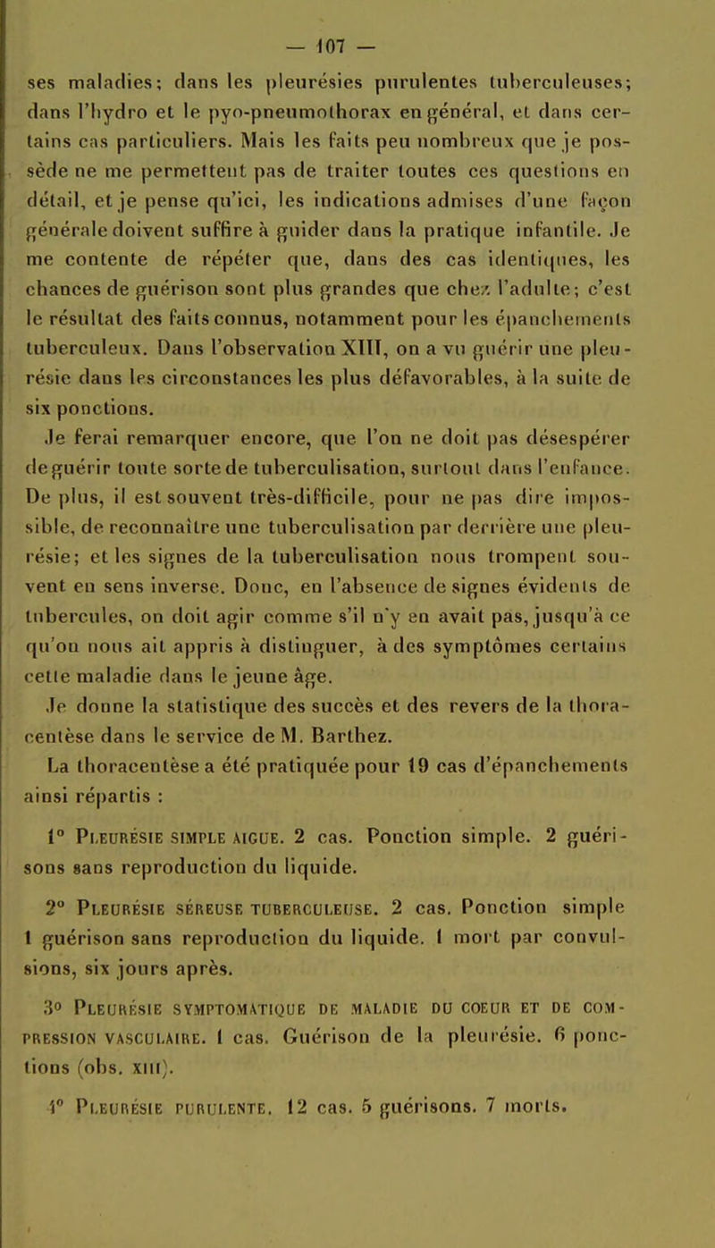 ses maladies; clans les pleurésies purulentes tuberculeuses; dans l'hydro et le pyn-pneumo(horax en général, et dans cer- tains cas particuliers. Mais les Paits peu nombreux que je pos- sède ne me permettent pas de traiter toutes ces queslions en détail, et je pense qu'ici, les indications admises d'une Façon f[énérale doivent suffire à guider dans la pratique infantile. Je me contente de répéter que, dans des cas identiques, les chances de guérison sont plus grandes que chez, l'adulte; c'est le résultat des faits connus, notamment pour les é|)ancliemenls tuberculeux. Dans l'observation XllT, on a vu guérir une pleu- résie dans les circonstances les plus défavorables, à la suite de six ponctions. Je ferai remarquer encore, que l'on ne doit pas désespérer deguérir toute sortede tuberculisation, surtout dans l'enfance. De plus, il est souvent très-difficile, pour ne pas dire impos- sible, de reconnaître une tuberculisation par derrière une pleu- résie; et les signes de la tuberculisation nous trompent sou- vent en sens inverse. Donc, en l'absence de signes évidents de tubercules, on doit agir comme s'il n'y en avait pas, jusqu'à ce qu'on nous ait appris à distinguer, à des symptômes certains cette maladie dans le jeune âge. Je donne la statistique des succès et des revers de la thora- centèse dans le service de M. Barthez. La thoracentèse a été pratiquée pour 19 cas d'épanchements ainsi répartis : 1° Pi,EURÉsiE SIMPLE AIGUË. 2 cas. Ponction simple. 2 guéri- sons sans reproduction du liquide. 2° Pleurésie séi^euse tuberculeuse. 2 cas. Ponction simple t guérison sans reproduction du liquide. 1 mort par convul- sions, six jours après. .30 Pleurksie symptomatique de maladie du coeur et de com- pression VASCULAIRE. I cas. Guérison de la pleurésie. 6 ponc- tions (obs. xiii). i Pleurésie purulente. 12 cas. 5 guérisons. 7 morts.