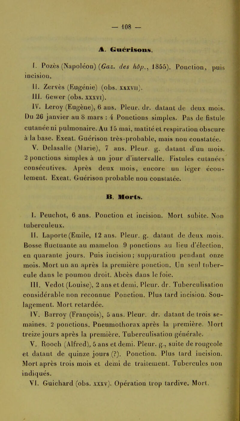 A. Guérisons. I. Pozès (Napoléon) (Gaz. des hôp., 1855). Poaclioa, puis iocisioa. II. Zervès (Rugénie) (obs. xxxvii). III. Gewer (obs. xxxvi). iV. Leroy (Eugèae), 6 ans. Pleur, dr. dalanl de deux mois. Du 26 janvier au 8 mars : 4 Ponctions simples. Pas de fistule cutanée ni pulmonaire. Au 15 mai, matilé et respiration obscure à la base. Ëxeat. Guérison très-probable, mais non constatée. V. Deiasalle (Marie), 7 ans. Pleur, g. datant d'un mois. 2 ponctions simples à un jour d'intervalle. Fistules cutanées consécutives. Après deux mois, encore un léger écou- lement. Ëxeat. Guérison probable non constatée. JB. MortM. I. Peuchot, 6 ans. Ponction et incision. Mort subite. Non tuberculeux. II. Laporte(Emile, 12 ans. Pleur, g. datant de deux mois. Bosse fluctuaute au mamelon 9 ponctions au lieu d'élection, en quarante jours. Puis incision; suppuration pendant onze mois. Mort un au après la première ponction. Un seul tuber- cule dans le poumon droit. Abcès dans le Foie. III. Vedot (Louise), 2 ans et demi. Pleur, dr. Tuberculisation considérable non reconnue Ponction. Plus lard incision. Sou- lagement. Mort retardée. IV. Barroy (François), 5 ans. Pleur, dr. datant de (rois se- maines. 2 ponctions. Pneumothorax après la première. .Mort treize jours après la première. Tuberculisation générale. V. Rooch (Alfred), 5 ans et demi. Pleur, g-, suite de rougeole et datant de quinze jours (?). Ponction. Plus tard incision. Mort après trois mois et demi de traitement. Tubercules non indiqués. VI. Guichard (obs. xxxv). Opération trop tardive. Mort.