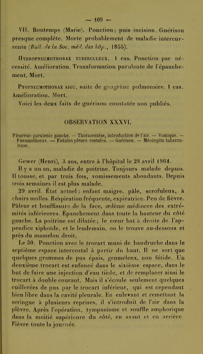 VII. Bontemps (Marie}. Ponction; puis incision. Guérison presque complète. Morte probablement de maladie intercur- rente {Bull. <le la Soc. méd. des liôp., 1855). Hydropneumothorax tuberculeux. 1 cas. Ponction par né- cessité. Amélioration. TraasFormalioa purulente de l'épanche- ment. Mort. Pyopneumothorax aigu, suite de gan^frène pulmonaire. 1 cas. Amélioration. Mort. Voici les deux faits de guérison constatée non publiés. OBSERVATION XXXVI. Pleurésie purulente gauche. — Thoracentèse, introduction de l'air. — Vomique. — Pneumothorax. — Fistules pleuro costales. — Guérison. — Méningite tubercu- leuse. (îewer (Henri), 3 ans, entre à l'hôpital le 28 avril 1864. Il y a un an, maladie de poitrine. Toujours malade depuis. Il tousse, el par trois fois, vomissements abondants. Depuis (rois semaines il est plus malade. 29 avril. État actuel : enfant maigre, pâle, scrofuleux, à chairs molles Respiration fréquente, expiratrice. Peu de fièvre. Pâleur et bouffissure de la face, œdème médiocre des extré- mités inférieures. Epanchement dans toute la hauteur du côté gauche. La poitrine est dilatée; le cœur bat à droite de l'ap- pendice xiphoïde, et le lendemain, on le trouve au-dessous et près du mamelon droit. Le 30. Ponction avec le trocart muni de baudruche dans le septième espace intercostal à partir dn haut. Il ne sort que quelques grammes de pus épais, grumeleux, non fétide. Un deuxième trocart est enfoncé dans le sixième espace, dans le but de faire une injection d'eau tiède, el do remplacer ainsi le trocart à double courant. Mais il s'écoule seulement quelques cuillerées de pus par le trocart inférieur, qui est cependant bien libre dans la cavité pleurale. En enlevant el remettant la seringue à plusieurs reprises, il s'introduit de l'air dans la plèvre. Après l'opération, tympanisme et souffle amphorique dans la moitié supérieure du côté, en avant el en arrière Fièvre toute la journée.