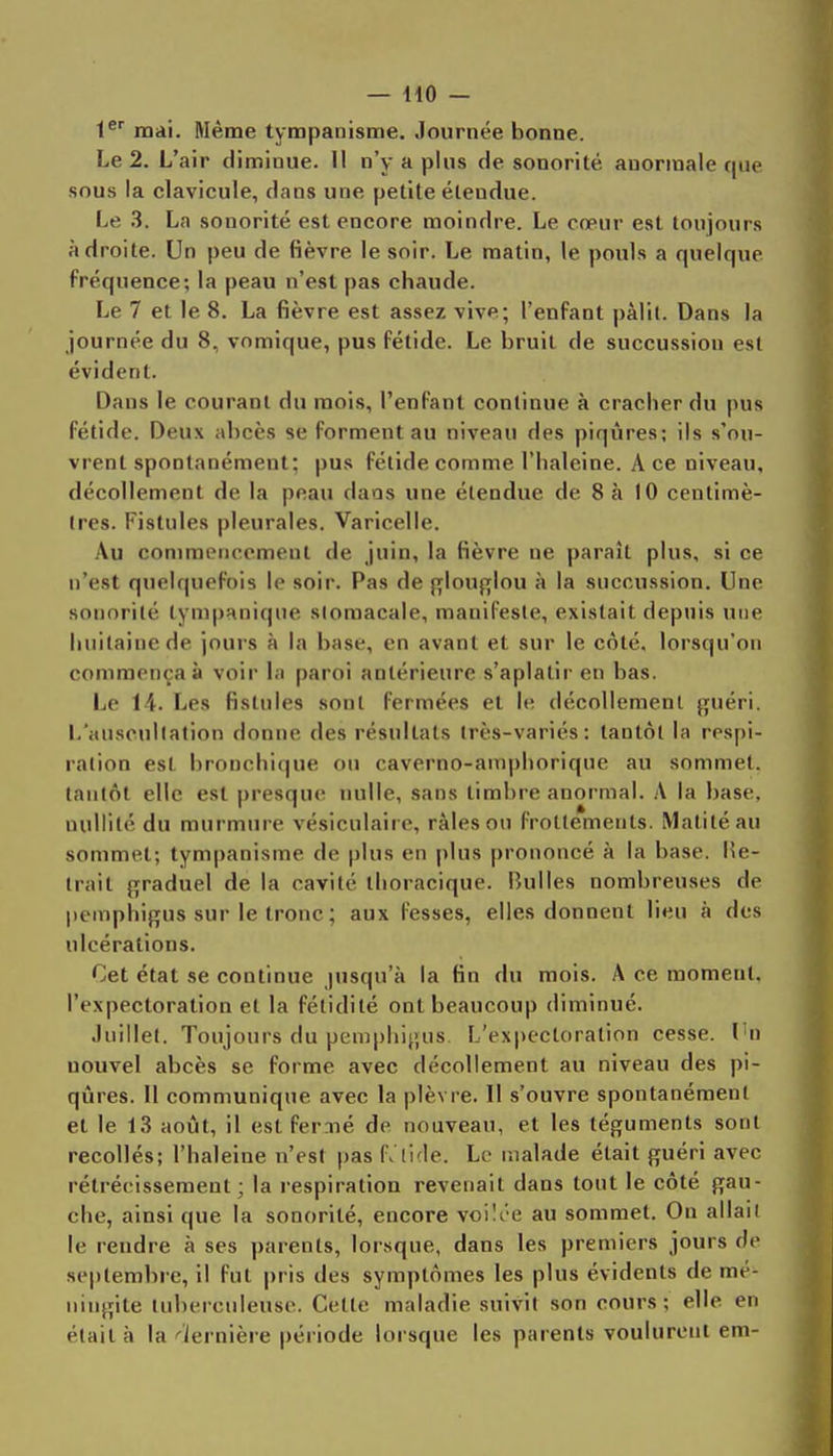 l^ mai. Même tympanisme. Journée bonne. Le 2. L'air diminue. Il n'y a plus de sonorité anormale que sous la clavicule, dans une petite étendue. Le 3. La sonorité est encore moindre. Le cœur est toujours adroite. Un peu de fièvre le soir. Le matin, le pouls a quelque fréquence; la peau n'est pas chaude. Le 7 et le 8. La fièvre est assez vive; l'enfant pâlit. Dans la journée du 8, vnmique, pus fétide. Le bruit de succussion est évident. Dans le courant du mois, l'enfant continue à cracher du pus fétide. Deux abcès se forment au niveau des piqûres; ils s'ou- vrent spontanément; pus fétide comme l'haleine. A ce niveau, décollement de la peau dans une étendue de 8 à 10 centimè- tres. Fistules pleurales. Varicelle. Au commencement de juin, la fièvre ne paraît plus, si ce n'est quelquefois le soir. Pas de (t|ou{1[Iou à la succussion. Une sonorité tympanique slomacale, mauil'esle, existait depuis une huitaine de jours à la base, en avant et sur le côté, lorsqu'on commençai voir la paroi antérieure s'aplatir en bas. Le 14. Les fistules sont fermées et le décollement guéri. L'auscultation donne des résultats (rès-variés: tantôt la respi- ration est bronchique ou caverno-amphorique au sommet, laiilôt elle est presque nulle, sans timbre anormal. A la base, nullité du murmure vésiculaire, râles on frottements. Matitéau sommet; tympanisme de plus en plus prononcé à la base, lîe- Irait graduel de la cavité ihoracique. Bulles nombreuses de pemphigus sur le tronc ; aux fesses, elles donnent lieu à des ulcérations. Cet état se continue jusqu'à la fin du mois. A ce moment, l'expectoration et la fétidité ont beaucoup diminué. Juillet. Toujours du pemphijjus L'ex|)cctoration cesse. Tn nouvel abcès se forme avec décollement au niveau des pi- qûres. Il communique avec la plèvre. Il s'ouvre spontanément et le 13 août, il est fermé de nouveau, et les téguments sont recollés; l'haleine n'est pas f. Itde. Le malade était guéri avec rétrécissement; la respiration revenait dans tout le côté gau- che, ainsi que la sonorité, encore voilée au sommet. On allait le rendre à ses parents, lorsque, dans les premiers jours de septembre, il fut pris des symptômes les plus évidents de mé- ningite tuberculeuse. Cette maladie suivit son cours; elle en était à la dernière période lorsque les parents voulurent em-