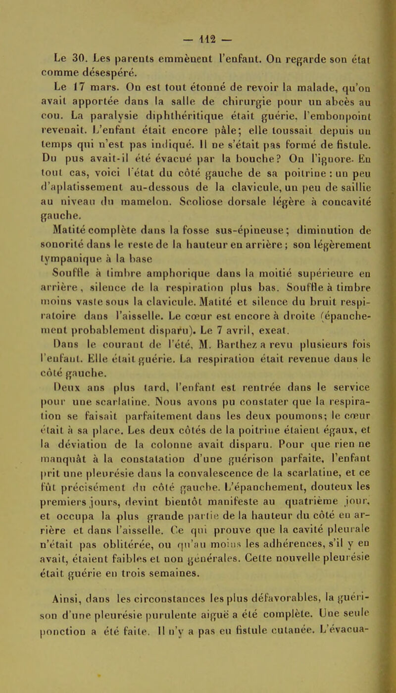 Le 30. Les parents emmènent l'enfant. On regarde son état comme désespéré. Le 17 mars. On est tout étonné de revoir la malade, qu'on avait apportée dans la salle de chirurgie pour un abcès au cou. La paralysie diphtliéritique était guérie, l'embonpoint revenait. L'enfant était encore pâle; elle toussait depuis un temps qui n'est pas indiqué. Il ne s'était pas formé de fistule. Du pus avait-il été évacué par la bouche? On l'ignore- En tout cas, voici I état du côté gauche de sa poitrine : un peu d'aplatissement au-dessous de la clavicule, un peu de saillie au niveau du mamelon. Scoliose dorsale légère à concavité gauche. Matitécomplète dans la fosse sus-épineuse; diminution de sonorité dans le reste de la hauteur en arrière ; son légèrement lympanique à la base SoufHe à timbre amphorique dans la moitié supérieure en arrière, silence de la respiration plus bas. Soul'He à timbre moins vaste sous la clavicule. Matité et silence du bruit respi- ratoire dans l'aisselle. Le cœur est encore à droite (épanche- ment probablement disparu). Le 7 avril, exeal. Dans le courant de l'été, M. Rarthez a revu plusieurs fois l'enfant. Elle était guérie. La respiration était revenue dans le côté gauche. Deux ans plus lard, l'enfant est rentrée dans le service pour une scarlatine. Nous avons pu constater que la respira- tion se faisait parfaitement dans les deux poumons; le cœur était à sa place. Les deux côtés de la poitrine étaient égaux, et la déviation de la colonne avait disparu. Pour que rien ne manquât à la constatation d'une guérison parfaite, l'enfant prit une pleurésie dans la convalescence de la scarlatine, et ce fût précisément du côté gauche. L'épanchement, douteux les premiers jours, devint bientôt manifeste au quatrième jour, et occupa la plus grande partie de la hauteur du côté eu ar- rière et dans l'aisselle. Ce qui prouve que la cavité pleurale n'était pas oblitérée, ou fjii'au moins les adhérences, s'il y en avait, étaient faibles et non générales. Celte nouvelle pleui ésie était guérie en trois semaines. Ainsi, dans les circonstances les plus défavorables, la guéri- son d'une pleurésie purulente aiguë a été complète. Une seule ponction a été faite. Il n'y a pas eu fistule cutanée. L'évacua-