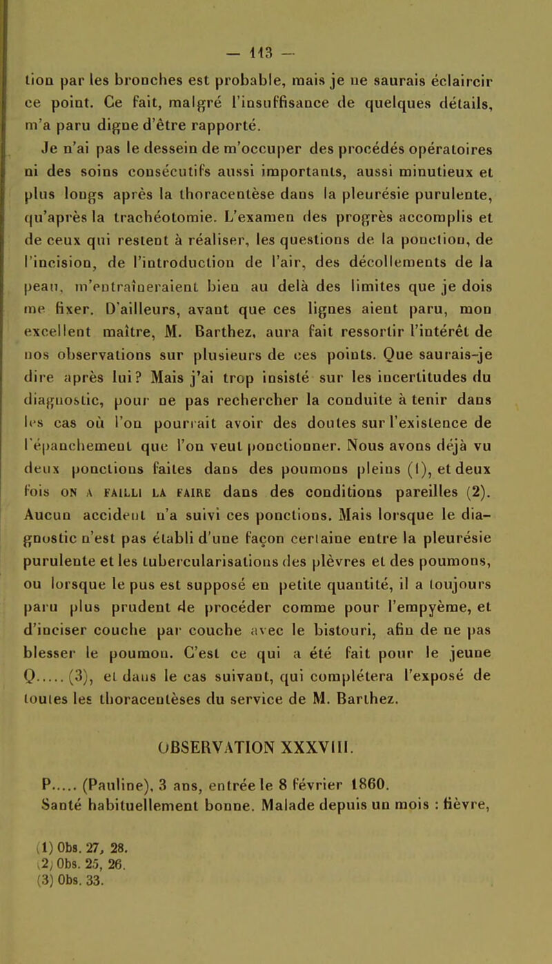 lioQ par les bronches est probable, mais je ne saurais éclaircir ce point. Ce fait, malgré l'insuffisance de quelques détails, m'a paru digne d'être rapporté. Je n'ai pas le dessein de m'occuper des procédés opératoires ni des soins consécutifs aussi importants, aussi minutieux et plus longs après la thoracentèse dans la pleurésie purulente, qu'après la trachéotomie. L'examen des progrès accomplis et de ceux qui restent à réaliser, les questions de la ponction, de l'incision, de l'introduction de l'air, des décollements de la peau, m'entraîneraient bien au delà des limites que je dois me fixer. D'ailleurs, avant que ces lignes aient paru, mon excellent maître, M. Barthez, aura fait ressortir l'intérêt de nos observations sur plusieurs de ces points. Que saurais-je dire après lui? Mais j'ai trop insisté sur les incertitudes du diagnostic, pour ne pas rechercher la conduite à tenir dans K'S cas où l'on pourrait avoir des doutes sur l'existence de l'épanchemenl que l'on veut ponctionner. Nous avons déjà vu deux ponctions faites dans des poumons pleins (i), et deux fois ON A FAILLI LA FAIRE daus dcs Conditions pareilles (2). Aucun accident n'a suivi ces ponctions. Mais lorsque le dia- gnostic n'est pas établi d'une façon certaine entre la pleurésie purulente et les tubercularisations des plèvres et des poumons, ou lorsque le pus est supposé en petite quantité, il a toujours paru plus prudent de procéder comme pour l'erapyème, et d'inciser couche pai- couche fivec le bistouri, afin de ne pas blesser le poumon. C'est ce qui a été fait pour le jeune Q (3), el dans le cas suivant, qui complétera l'exposé de toutes les thoracentèses du service de M. Barthez. OBSERVATION XXXVIII. P (Pauline), 3 ans, entrée le 8 février 1860. Santé habituellement bonne. Malade depuis un mois : lièvre, (l)0b8. 27, 28. i2; Obs. 25, 26.