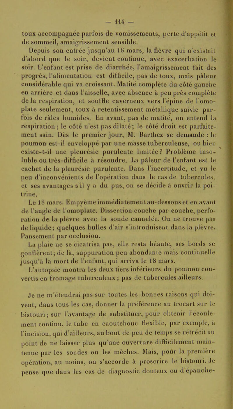 toux accompagaée parfois de vomissemeuls, perte d'appélil et de sommeil, amaigrissement sensible. Depuis son entrée jusqu'au 18 mars, la fièvre qui n'existîiii d'abord que le soir, devient continue, avec exacerbalion le soir. L'enfant est prise de diarrhée, l'amaigrissement l'ait des progrès, l'alimentation est difficile, pas de toux, mais pâleur considérable qui va croissant. Matité complète du côté gauche en arrière et dans l'aisselle, avec absence à peu près complète delà respiration, et souffle caverneux vers l'épine de l'omo- plate seulement, toux à retentissement métallique suivie par- fois de râles humides. En avant, pas de matité, on entend la respiration ; le côté n'est pas dilaté; le côté droit est parfaite- ment sain. Dès le premier jour, M. Barthez se demande : le poumon est-i! euveloppé par une masse tuberculeuse, ou bien existe-t-il une pleurésie purulente limitée? Problème inso- luble ou très-difficile à résoudre. La pâleur de l'enfant est le cachet de la pleurésie purulente. Dans l'incertitude, et vu le peu d'inconvénients de l'opération dans le cas de tubercules et ses avantages s'il y a du pus, on se décide à ouvrir la poi- trine. Le 18 mars. Empyème immédiatement au-dessous et eu avant de l'angle de l'omoplate. Dissection couche par couche, perfo- ration de la plèvre avec la soude cannelée. On ne trouve piis de liquide; quelques bulles d'air s'introduisent dans la plèvre. Pansement par occlusion. La plaie ne se cicatrisa pas, elle resta béante, ses bords se gonflèrent; de là, suppuration peu abondanic mais continuelle jusqu'à la mort de l'enfant, qui arriva le 18 mars. L'autopsie montra les deux tiers inférieurs du poumon con- vertis en fromage tuberculeux ; pas de tubercules ailleurs. Je ne m'étendrai pas sur toutes les bonnes raisons qui doi- vent, dans tous les cas, donner la préférence au trocart sur le bistouri; sur l'avantage de substituer, pour obtenir l'écoule- ment continu, le tube en caoutchouc flexible, par exemple, à l'incision, qui d'ailleurs, au bout de peu de temps se rétrécit au point de ne laisser plus qu'une ouverture difficilement main- tenue par les soudes ou les mèches. Mais, pour la première opération, au moins, on s'accorde à proscrire le bistouri. Je pense que dans les cas de diagnostic douteux ou d'épanché-