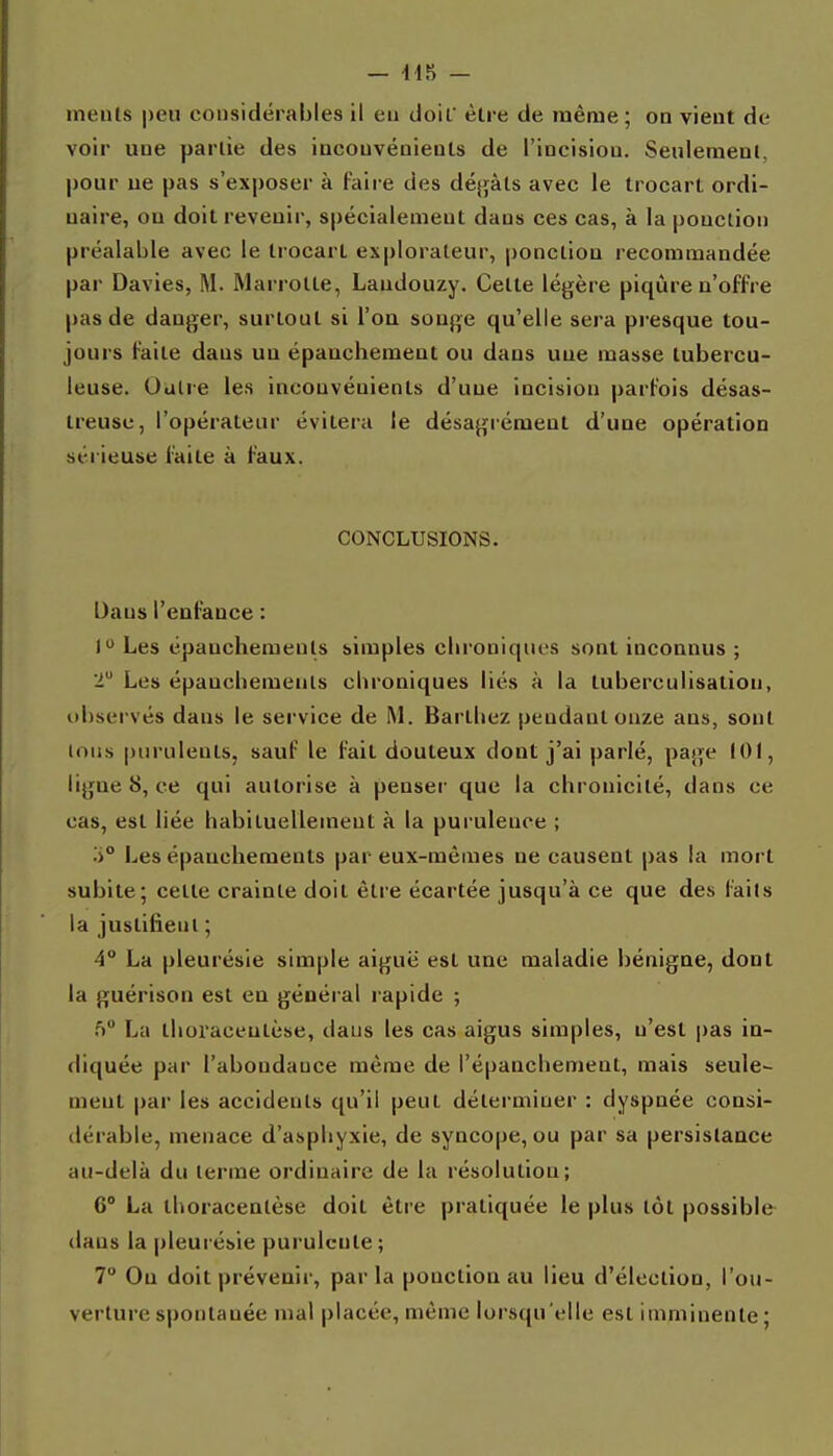 nienls |)eu considérables il eu doiL èlre de même; on vient de voir une parùe des inconvénients de l'incisiou. Seuleraenl, pour ue pas s'exposer à faire des déj^âts avec le trocart ordi- naire, ou doit revenir, spécialement dans ces cas, à la ponction préalable avec le trocart explorateur, ponction recommandée par Davies, M. Marrolte, Laudouzy. Celte légère piqûre n'offre pas de danger, surtout si l'on songe qu'elle sera presque tou- jours faite dans un épauchement ou dans une masse tubercu- leuse. Outre les inconvénients d'une incision parfois désas- treuse, l'opérateur évitera le désagrément d'une opération sérieuse faite à faux. CONCLUSIONS. Dans l'enfance : 1 Les épanchemeuls simples clii'oniqiu's sont inconnus ; 2 Les épauchemenls chroniques liés à la tuberculisation, observés dans le service de M. Bartliez pendant onze ans, sont loiis purulents, sauf le fait douteux dont j'ai parlé, page 101, lignes, ce qui autorise à penser que la chronicité, dans ce cas, est liée habiluellemeut à la purulence ; Les épanchements par eux-mêmes ne causent pas la mort subite; celte crainte doit être écartée jusqu'à ce que des faits la justifieiil ; 4° La pleurésie simple aiguë est une maladie bénigne, dont la guérison est eu général rapide ; f) La tboi'aceulèse, dans les cas aigus simples, n'est pas in- diquée par l'abondance même de l'épanchement, mais seule- ment par les accidents qu'il penl déterminer : dyspnée consi- dérable, menace d'asphyxie, de syncope, ou par sa persistance au-delà du terme ordinaire de la résolution; 6° La thoracenlèse doit èlre pratiquée le plus lot possible dans la pleurésie purulente ; 7 On doit prévenir, parla ponction au lieu d'élection, l'ou- verture spontanée mal placée, même lorsqu'elle est imminente ;