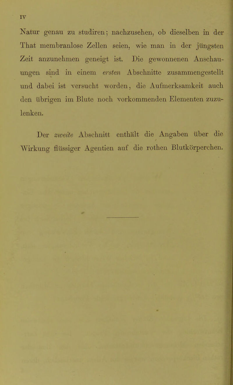 IV Natur genau zu studiren; nachzusehen, ob dieselben in der That membranlose Zellen seien, wie man in der jüngsten Zeit anzunehmen geneigt ist. Die gewonnenen Anschau- ungen sind in einem ersten Abschnitte zusammengestellt und dabei ist vei'sueht worden, die Aufmerksamkeit auch den übrigen im Blute noch vorkommenden Elementen zuzu- lenken. Der zioeite Abschnitt enthält die Angaben über die Wii-kung flüssiger Agentien auf die rothen Blutkörperchen.