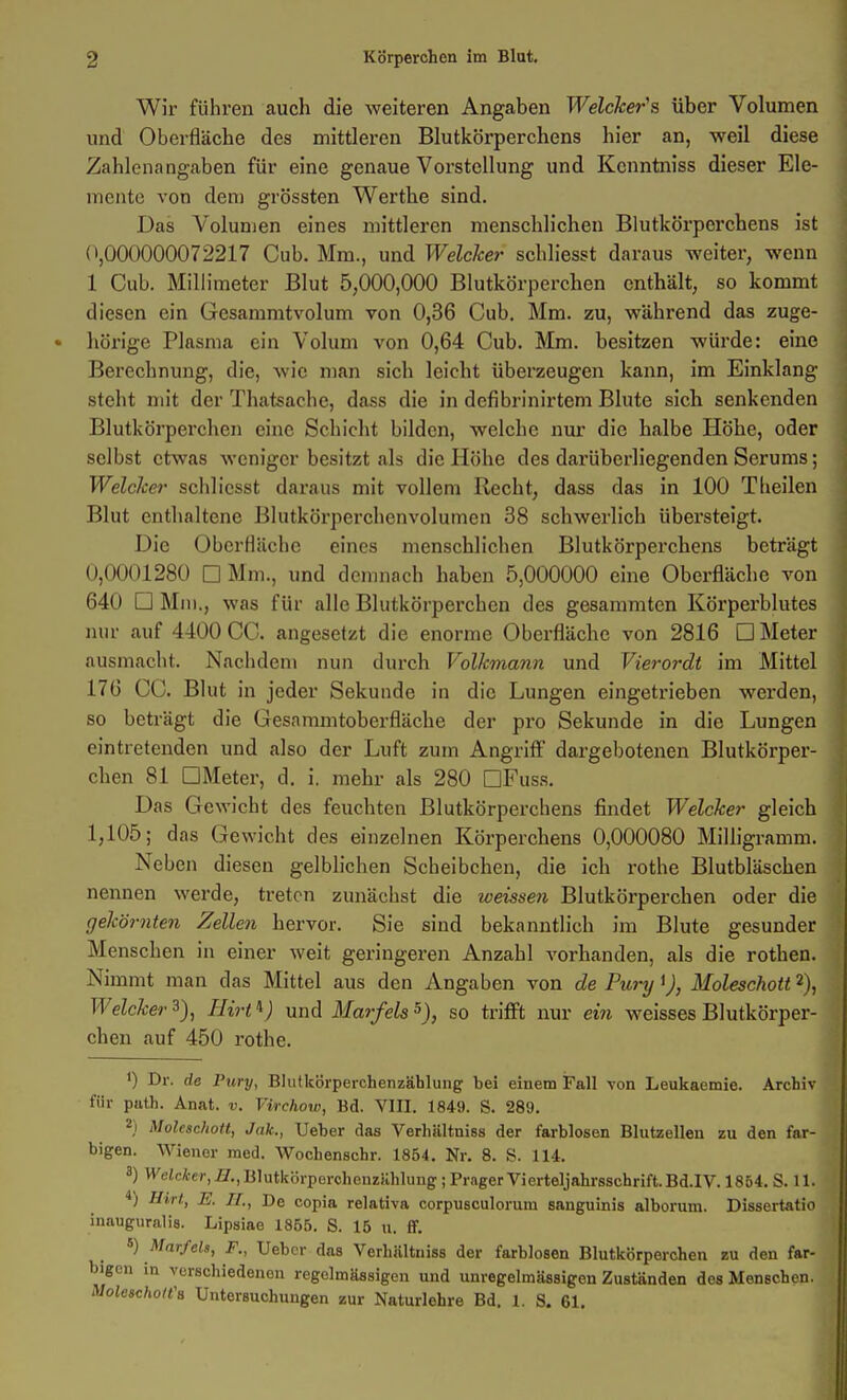 Wir führen auch die weiteren Angaben WelcJcer's über Volumen und Oberfläche des mittleren Blutkörperchens hier an, weil diese Zahlenangaben für eine genaue Vorstellung und Kcnntniss dieser Ele- mente von dem grössten Werthe sind. Das Volumen eines mittleren menschlichen Blutköi'perchens ist (\000000072217 Cub. Mm., und Welcher scbliesst daraus weiter, wenn 1 Cub. Millimeter Blut 5,000,000 Blutkörperchen enthält, so kommt diesen ein Gesammtvolum von 0,36 Cub. Mm. zu, während das zuge- hörige Plasma ein Volum von 0,64 Cub. Mm. besitzen würde: eine Berechnung, die, wie man sich leicht überzeugen kann, im Einklang steht mit der Thatsache, dass die in defibrinirteni Blute sich senkenden Blutkörperchen eine Schicht bilden, welche nur die halbe Höhe, oder selbst etwas weniger besitzt als die Höhe des darüberliegenden Serums; Welcher schlicsst daraus mit vollem Recht, dass das in 100 Tlieilen Blut enthaltene ßlutkörperchenvolumcn 38 schwerlich übersteigt. Die Oberfläche eines menschlichen Blutkörperchens beträgt 0,0001280 □ Mm., und demnach haben 5,000000 eine Oberfläche von 640 □ Mm., was für alle Blutkörperchen des gesammten Körperblutes mir auf 4400 CC. angesetzt die enorme Oberfläche von 2816 □ Meter ausmacht. Nachdem nun durch Volhmann und Vierordt im Mittel 17Ü CC. Blut in jeder Sekunde in die Lungen eingetrieben werden, so beträgt die Gesammtoberfläche der pro Sekunde in die Lungen eintretenden und also der Luft zum Angriff dargebotenen Blutkörper- chen 81 GMeter, d. i. mehr als 280 DFuss. Das Gewicht des feuchten Blutkörperchens findet Welcher gleich 1,105; das Gewicht des einzelnen Körperchens 0,000080 Milligramm. Neben diesen gelblichen Scheibchen, die ich rothe Blutbläschen nennen werde, treten zunächst die weissen Blutkörperchen oder die gehörnten Zellen hervor. Sie sind bekanntlich im Blute gesunder Menschen in einer weit geringeren Anzahl vorhanden, als die rothen. Nimmt man das Mittel aus den Angaben von de Pury <J, Moleschott 2), Welcher^), Hirt'^) \m6. Marfels^), so trifft nur ein weisses Blutkörper- chen auf 450 rothe. 1) Dr. de Pury, Bliitkörperchenzählung bei einem Fall von Leukaemie. Archiv für path. Anat. v. Vtrchow, Bd. VIII. 1849. S. 289. 2) Molcschoit, Jak., Ueber das Verhiiltniss der farblosen Blutzellen zu den far- bigen. Wiener med. Wochenschr. 1854. Nr. 8. S. 114. 3) W'eJci-cr,Ä,BlutkörporchenzHhlung; Prager Vierteljahrsschrift. Bd.IV. 1854. S. 11. ■i) Hirt, E. IL, De copia relativa corpusculorum sanguinis alborum. Dissertatio inauguralis. Lipsiae 1855. S. 15 u. ff. ^) Mnrfels, F., Uebcr das Verhältniss der farblosen Blutkörperchen bu den far- bigen in verschiedenen regelmässigen und unregelmässigen Zuständen des Menschen. Moleachott'B Untersuchungen zur Naturlehre Bd. 1. S. 61.