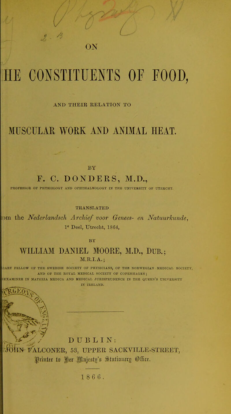 / I- ^ ■ ON HE CONSTITUENTS OF FOOD, AND THEIK RELATION TO MUSCULAR WORK AND ANBIAL HEAT. BY F. C. DONDERS, M.D., PROFESSUB OF PHTSIOLOGT AND OPHTHALMOLOGY IN THE UNIVKBSITY OF UTKBCHT. TRANSLATED y)X!\ the Nederlandsch Archie/ voor Genees- en Natuurkunde, 1« Deel, Utrecht, 1864, BY WILLIAJM DANIEL MOORE, M.D., DUB.; M.R.I.A.; ;abt fellow of the Swedish society of physicians, op the Norwegian medical society, AND of the royal MEDICAL SOCIETY OP COPENHAGBN; 1 examiner in MATERIA MEDICA AND MEDICAL JURISPRUDENCE IN THE QUEEN'S UNIVERSITY IN IRELAND. v) .^}/^/./ DUBLIN: ibllN- FALCONER, 53, UPPER SACKVILLE-STREET, |!rintjr to ^er Pajcstg'B ^irttiouirg (iiDfficf.