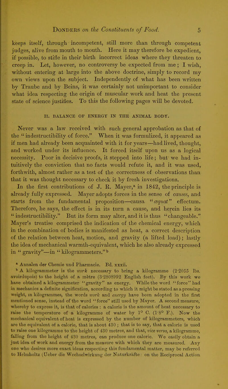 keeps itself, through incompetent, still more than through competent judges, alive from mouth to mouth. Here it may therefore be expedient, if possible, to stifle in theii- birth incorrect ideas where they threaten to creep in. Let, however, no controversy be expected from me ; I wish, without entering at large into the above doctrine, simply to record my own views upon the subject. Independently of what has been written by Traube and by Beins, it was certainly not unimportant to consider what idea respecting the origin of muscular work and heat the present state of science justifies. To this the following pages will be devoted. II. BALANCE OF ENERGY IN THE ANIMAL BODY. Never was a law received with such general approbation as that of the  indestructibility of force. When it was formulized, it appeared as if men had already been acquainted with it for years—had lived, thought, and worked under its influence. It forced itself upon us as a logical necessity. Poor in decisive proofs, it stepped into life; but we had in- tuitively the conviction that no facts would refute it, and it was used, forthwith, almost rather as a test of the correctness of observations than that it was thought necessary to check it by fresh investigations. In the first contributions of J. R. Mayer,^ in 1842, the principle is already fully expressed. Mayer adopts forces in the sense of causes, and starts from the fundamental proposition—causa ^^cequat effectum. Therefore, he says, the effect is in its turn a cause, and herein lies its  indestructibility. But its form may alter, and it is thus  changeable. Mayer's treatise comprised the indication of the chemical energy, which in the combination of bodies is manifested as heat, a correct description of the relation between heat, motion, and gi-avity (a lifted load) ; lastly the idea of mechanical warmth-equivalent, which he also abeady expressed in  gravity—in  kUogrammeters. • Annalen der Chemie und Pharmacie. Bd. zzxii. A kilogrammeter is the work necessary to bring a kilogramme (2'2055 lbs. avoirdupois) to the height of a mfetre (3-2808992 English feet). By this work we have obtained a kilogrammeter gravity as energy. While the word force had in mechanics a definite signification, according to which it might be stated as a pressing weight, in kilogrammes, the words work and energy have been adopted in the first mentioned sense, instead of the word force still used by Mayer. A second measure, whereby to express it, is that of calories : a calorie is the amount of heat necessary to raise the temperature of a kilogramme of water by 1° 0. (1'8° P.). Now the mechanical equivalent of heat is expressed by the number of kilogrammeters, which are the equivalent of a calorie, that is about 430 ; that is to say, that a calorie is used to raise one kilogramme to the height of 430 metres, and that, vice versa, a kilogramme, falling from the height of 430 metres, can produce one calorie. We easily obtain a just idea of work and energy from the measure with which they are measured. Any one who desires more exact ideas respecting this fundamental matter, may be referred to Helmholtz (Ueber die Wcchselwirkung der Naturkriifte: on tlie Reciprocal Action