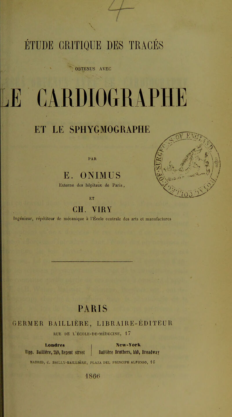 ÉTUDE CRITIQUE DES TRACÉS OBTENUS AVEC E CARDIOGRAPHE ET LE SPHYGMOGRAPHE PAR E. ONIMUS Externe dus hôpitaux do Paris, ET CH. VIRY k/2 IngiSnieur, répclilcur de mécanique à l'École cenlralc des arls el manufactures PARIS OKRMER BAILLIÈRE, LIBRAIRE-ÉDITEUR nUE UE L'ÉCOLE-DE-MlibEClNE, 17 Londres ilipp. Baillière, 219, Regent streel New-York BaillKre Brothers, li!10, Broadway MADniD, C. nAli.I.Y-DAILUÈnE, PLAZA 1)EI< PniN'CIPB ALFONSO, 1866