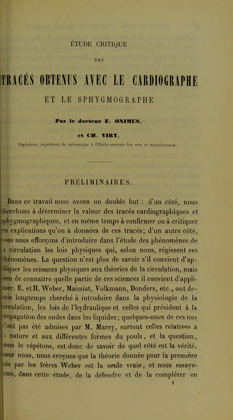 ÉTUDE CRITIQUE DES iTRACËS OBTEMS AVEC LE CARDIOGRAPHE ET LE SPHYGMOGRAPHE Par le docteur E. ONIMIJS, et CD. VIRY, Ingénieur, répétiteur de iiiécnnique A I'ÉmIc centrale des arts et inmml'uotiii'e». PRÉLIMINAIRES. Dans ce travail nous avons un double but : d'un côté, nous )herchons à déterminer la valeur des tracés cardiographiques et ►phygmographiques, et en même temps à confirmer ou à critiquer ss explications qu'on a données de ces tracés; d'un autre côté, nous nous efforçons d'introduire dans l'étude des phénomènes de i circulation les lois physiques qui, selon nous, régissent ces ihénomènes. La question n'est plus de savoir s'il convient d'ap- ►liquer les sciences physiques aux théories de la circulation, mais «en de connaître quelle partie de ces sciences il convient d'appli- quer. E. etH.Weber, Maissiat, Volkmann, Donders, etc., ont de- iiuis longtemps cherché à introduire dans la physiologie de la Hrculation, les lois de l'hydraulique et celles qui président à la «ropagalion des ondes dans les liquides; quelques-unes de ces lois n'ont pas été admises par M. Marey, surtout celles relatives a i nature et aux différentes formes du pouls, et la question, wus le répétons, est donc de savoir de quel c6lé est la vérité, •our nous, nous croyons que la théorie donnée pour la première ws par les frères Weber est la seule vraie, et nous essaye- ons, dans celte étude, de la défendre et de la compléter en