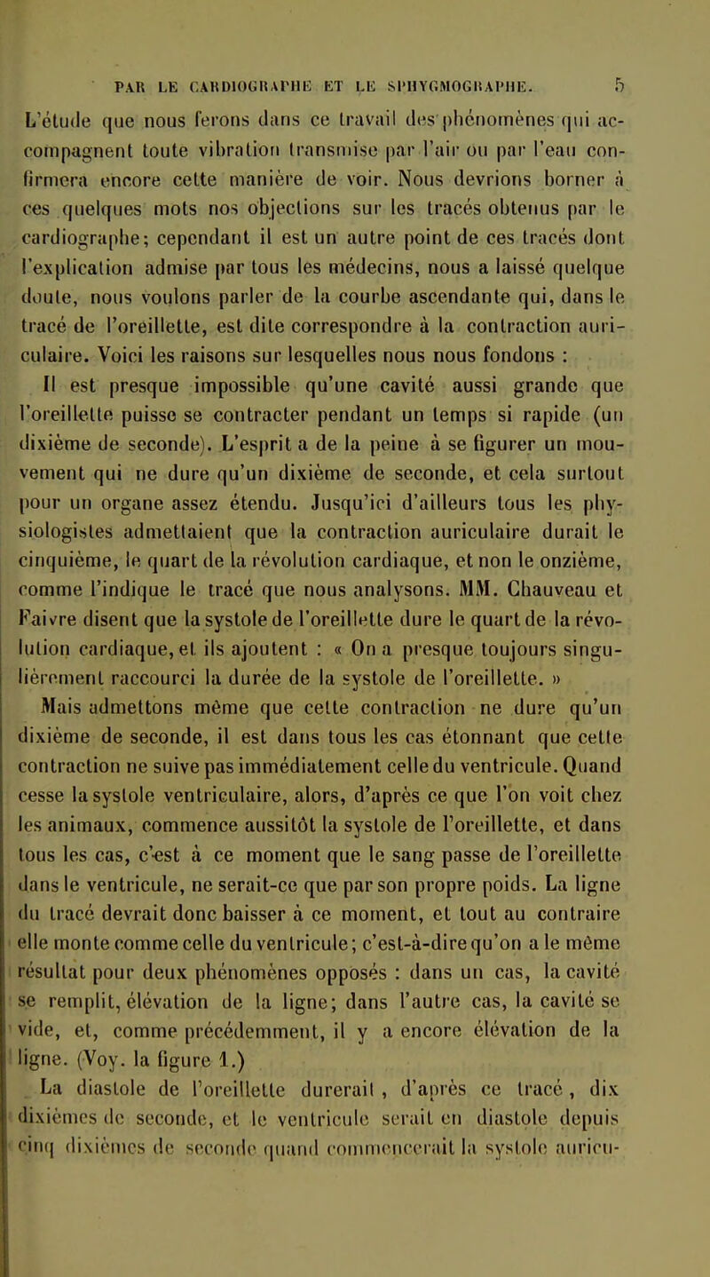 L'étude que nous ferons dans ce travail des'phénomènes qui ac- compagnent toute vibration transmise parTair ou par l'eau con- firmera encore cette manière de voir. Nous devrions borner à ces quelques mots nos objections sur les tracés obtenus par le cardiographe; cependant il est un autre point de ces tracés dont l'explication admise par tous les médecins, nous a laissé quelque doute, nous voulons parler de la courbe ascendante qui, dans le tracé de l'oreillette, est dite correspondre à la contraction auri- culaire. Voici les raisons sur lesquelles nous nous fondons : Il est presque impossible qu'une cavité aussi grande que l'oreillette puisse se contracter pendant un temps si rapide (un dixième de seconde). L'esprit a de la peine à se figurer un mou- vement qui ne dure qu'un dixième de seconde, et cela surtout pour un organe assez étendu. Jusqu'ici d'ailleurs tous les phy- siologistes admettaient que la contraction auriculaire durait le cinquième, le quart de la révolution cardiaque, et non le onzième, comme l'indique le tracé que nous analysons. MM. Chauveau et Faivre disent que la systole de l'oreillette dure le quart de la révo- lution cardiaque, et ils ajoutent : « On a presque toujours singu- lièrement raccourci la durée de la systole de l'oreillette. » Mais admettons même que cette contraction ne dure qu'un dixième de seconde, il est dans tous les cas étonnant que cette contraction ne suive pas immédiatement celle du ventricule. Quand cesse la systole venlriculaire, alors, d'après ce que l'on voit chez les animaux, commence aussitôt la systole de l'oreillette, et dans tous les cas, c'-est à ce moment que le sang passe de l'oreillette dans le ventricule, ne serait-ce que par son propre poids. La ligne du tracé devrait donc baisser à ce moment, et tout au contraire elle monte comme celle du ventricule ; c'est-à-dire qu'on a le même résultat pour deux phénomènes opposés : dans un cas, la cavité se remplit, élévation de la ligne; dans l'autre cas, la cavité se vide, et, comme précédemment, il y a encore élévation de la ligne. (Voy. la figure 1.) La diastole de l'oreillette durerait , d'après ce tracé, dix dixièmes de seconde, et le ventricule serait en diastole depuis cinci dixièmes de secoiub' quiuid commepccrait la systole am'icu-