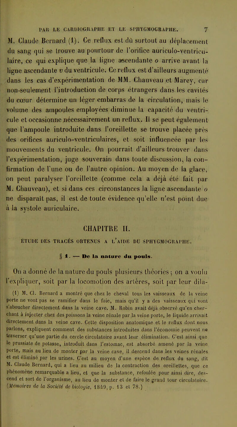 M. Claude Bernard (1). Ce reflux est dù surtout au déplacement du sang qui se trouve au pourtour de l'orifice auriculo-venlricu- laire, ce qui explique que la ligne ascendante o arrive avant la ligne ascendante v du ventricule. Ce reflux est d'ailleurs augmenté dans les cas d'expérimentation de MM. Chauveau et Marey, car non-seulement l'introduction de corps étrangers dans les cavités du cœur détermine un léger embarras de la circulation, mais le volume des ampoules employées diminue la capacité du ventri- cule et occasionne nécessairement un reflux. Il se peut également que l'ampoule introduite dans l'oreillette se trouve placée près des orifices auriculo-venlriculaires, et soit influencée par les mouvements du ventricule. On pourrait d'ailleurs trouver dans l'expérimentation, juge souverain dans toute discussion, la con- firmation de Tune ou de l'autre opinion. Au moyen de la glace, on peut paralyser l'oreillette (comme cela a déjà été lait par M. Chauveau), et si dans ces circonstances la ligne ascendante o ne disparaît pas, il est de toute évidence qu'elle n'est point due à la systole auriculaire. CHAPITRE II. ÉTUDE DES TKACÉS OBTENUS A l'aIDE DU SPHYGMOGHAI'HE. § I. — De la nature du pouls. On a donné de la nature du pouls plusieurs théories ; on a voulu rexpli(iuer, soit par la locomotion des artères, soit par leur dila- (1) M. Cl. Bernard a montré que chez le cheval tous les vaisseaux de la veine porte ne vont pas se ramifier dans le foie, mais qu'il y a des vaisseaux qui vont s'aboucher directement dans la veine cave. M. Robin avait déjà observé qu'en chei- chanl à injecter chez des poissons la veine rénale par la veine porte, le liquide arrivait directement dans la veine cave. Cette disposition anatomique et le rcOux dont nous parlons, expliquent comment des substances introduites dans l'économie peuvent ne traverser qu'une partie du cercle circulatoire avant leur élimination. C'est ainsi que le prussiate de potasse, introduit dans l'eslomac, est absorbé amené par la veine porte, mais au lieu de monter par la veine cave, il descend dans les veines rénales et est éliminé par les urines. C'est au moyen d'une espèce de reflux du sang, dit M. Claude Bernard, qui a lieu au milieu de la contraction des oreillettes, que ce phénomène remarquable a lieu, et que la substance, refoulée pour ainsi dire, des- cend et sort de l'organisme, au lieu de monter et de faire le grand tour circulatoire. {Mémoires de la Société de biologie, 18i9, p. 13 et 78.)