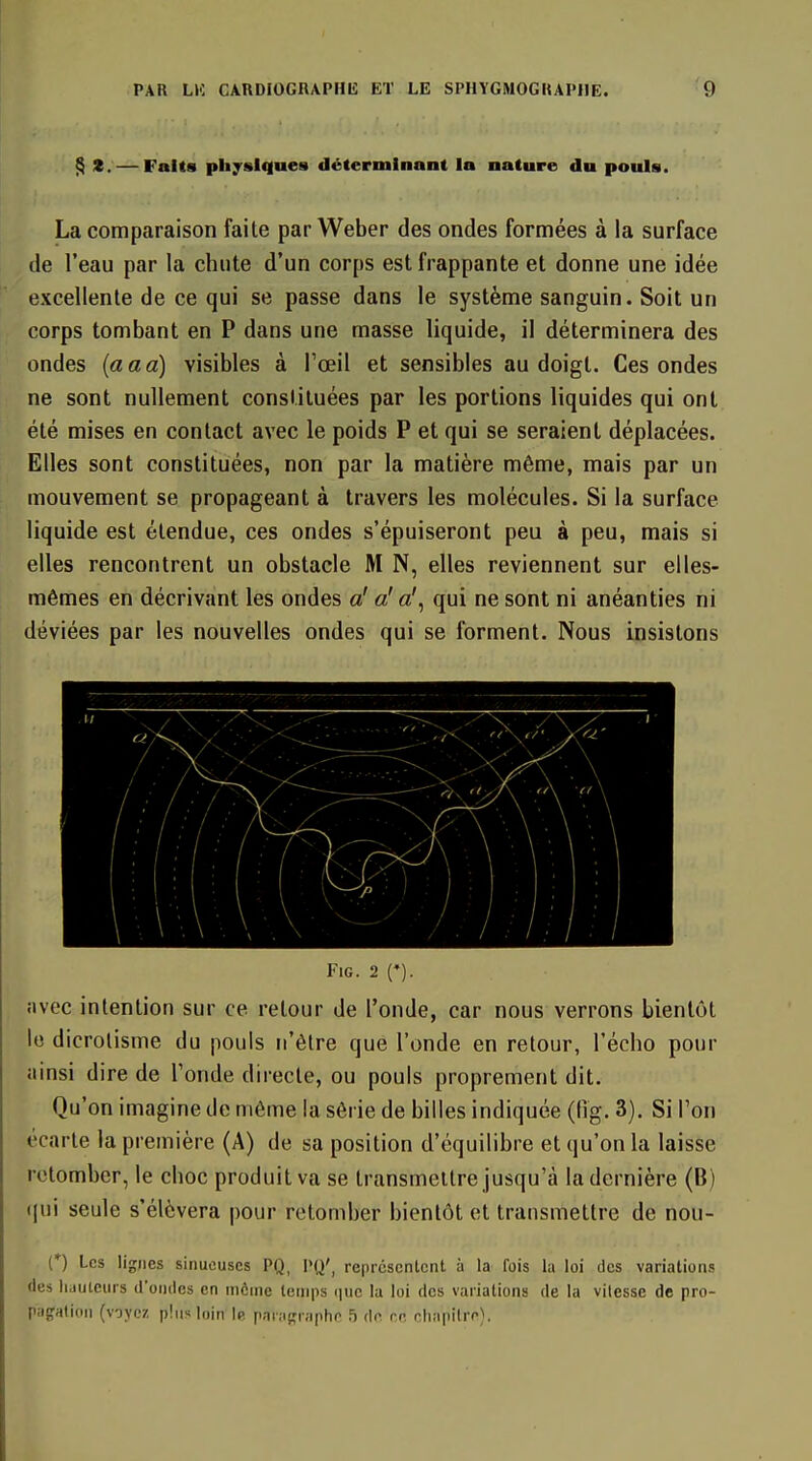 § t. — Faits physiques déterminant la nature du pouls. La comparaison faite par Weber des ondes formées à la surface de l'eau par la chute d'un corps est frappante et donne une idée excellente de ce qui se passe dans le système sanguin. Soit un corps tombant en P dans une masse liquide, il déterminera des ondes {a a a) visibles à Tœil et sensibles au doigt. Ces ondes ne sont nullement constituées par les portions liquides qui ont été mises en contact avec le poids P et qui se seraient déplacées. Elles sont constituées, non par la matière même, mais par un mouvement se propageant à travers les molécules. Si la surface liquide est étendue, ces ondes s'épuiseront peu à peu, mais si elles rencontrent un obstacle M N, elles reviennent sur elles- mêmes en décrivant les ondes a' a' a', qui ne sont ni anéanties ni déviées par les nouvelles ondes qui se forment. Nous insistons FiG. 2 (*). avec intention sur ce retour de l'onde, car nous verrons bientôt le dicrolisme du pouls n'être que l'onde en retour, l'écho pour ainsi dire de Tonde directe, ou pouls proprement dit. Qu'on imagine de même la série de billes indiquée (lîg. 3). Si l'on écarte la première (A) de sa position d'équilibre et qu'on la laisse retomber, le choc produit va se transmettre jusqu'à la dernière (B) qui seule s'élèvera pour retomber bientôt et transmettre de nou- (*) Les lignes sinueuses PQ, PQ', représentent à la fois la loi des variations (les liauleurs d'onilcs en môine temps (lue la loi des variations de la vitesse de pro- pagHlion (voyez plus loin |p. paragraphr 5 ce chapilro).