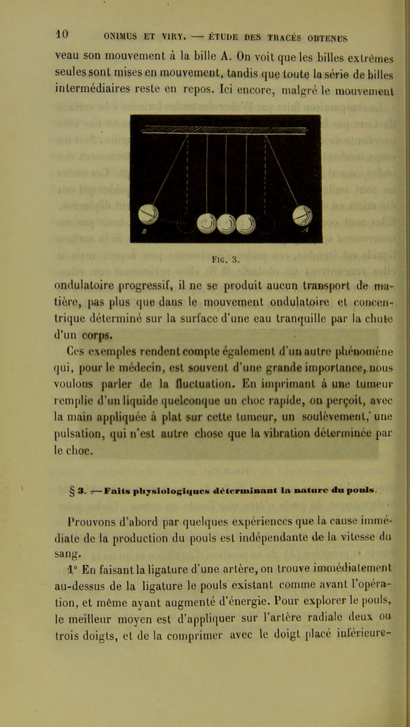 veau son mouvement à la bille A. On voit que les billes extrêmes seules sont mises en mouvement, tandis que toute la série de billes intermédiaires reste en repos. Ici encore, malgré le mouvemetil FlG. 3. ondulatoire progressif, il ne se produit aucun transport de ma- tière, pas plus que dans le mouvement ondulatoire et concen- trique déterminé sur la surface d'une eau tranquille par la cbuèe d'un corps. Ces exemples rendent compte également d'un autre phénomène qui, pour le médecin, est souvent d'une grande importance, nous voulons parler de la fluctuation. En imprimant à une tumeur remplie d'un liquide quelconque un choc rapide, on perçoit, avec la main appliquée à plat sur cette tumeur, un soulèvement,* une pulsation, qui n'est autre chose que la vibration déterminée par le choc. § 3. :— Faits physiolog^tiues déterminant la nature du ponis. Prouvons d'abord par quelques expériences que la cause immé- diate de la production du pouls est indépendante de la vitesse du sang. 1° En faisant la ligature d'une artère, on trouve immédiatement au-dessus de la ligature le pouls existant comme avant l'opéra- tion, et même ayant augmenté d'énergie. Pour explorer le pouls, le meilleur moyen est d'appliquer sur l'artère radiale deux ou trois doigts, et de la comprimer avec le doigt placé inférieure-