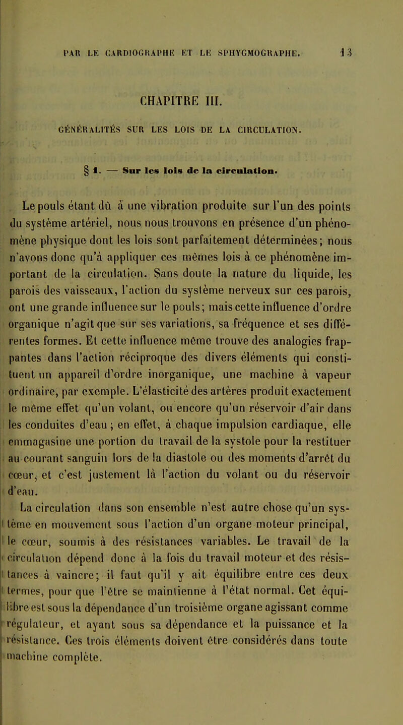 CHAPITRE III. GÉNÉRALITÉS SUR LES LOIS DE LA CIRCULATION. § 1. — Sur les lois de la circulation» Le pouls étant dû à une vibration produite sur l'un des points du système artériel, nous nous trouvons en présence d'un phéno- mène physique dont les lois sont parfaitement déterminées; nous n'avons donc qu'à appliquer ces mêmes lois à ce phénomène im- portant de la circulation. Sans doute la nature du liquide, les parois des vaisseaux, l'action du système nerveux sur ces parois, ont une grande influence sur le pouls; mais cette influence d'ordre organique n'agit que sur ses variations, sa fréquence et ses diffé- rentes formes. Et cette influence môme trouve des analogies frap- pantes dans l'action réciproque des divers éléments qui consti- tuent un appareil d'ordre inorganique, une machine à vapeur I ordinaire, par exemple. L'élasticité des artères produit exactement I le même effet qu'un volant, ou encore qu'un réservoir d'air dans ! les conduites d'eau ; en effet, à chaque impulsion cardiaque, elle I emmagasine une portion du travail de la systole pour la restituer ! au courant sanguin lors de la diastole ou des moments d'arrêt du cœur, et c'est justement là l'action du volant ou du réservoir d'eau. La circulation dans son ensemble n'est autre chose qu'un sys- I tème en mouvement sous l'action d'un organe moteur principal. Me cœur, soumis à des résistances variables. Le travair de la « circulation dépend donc à la fois du travail moteur et des résis- I lances à vaincre; il faut qu'il y ait équilibre entre ces deux I termes, pour que l'être se maintienne à l'état normal. Cet équi- libre est sous la dépendance d'un troisième organe agissant comme régulateur, et ayant sous sa dépendance et la puissance et la ■résislance. Ces trois éléments doivent être considérés dans toute niacliijie complète.