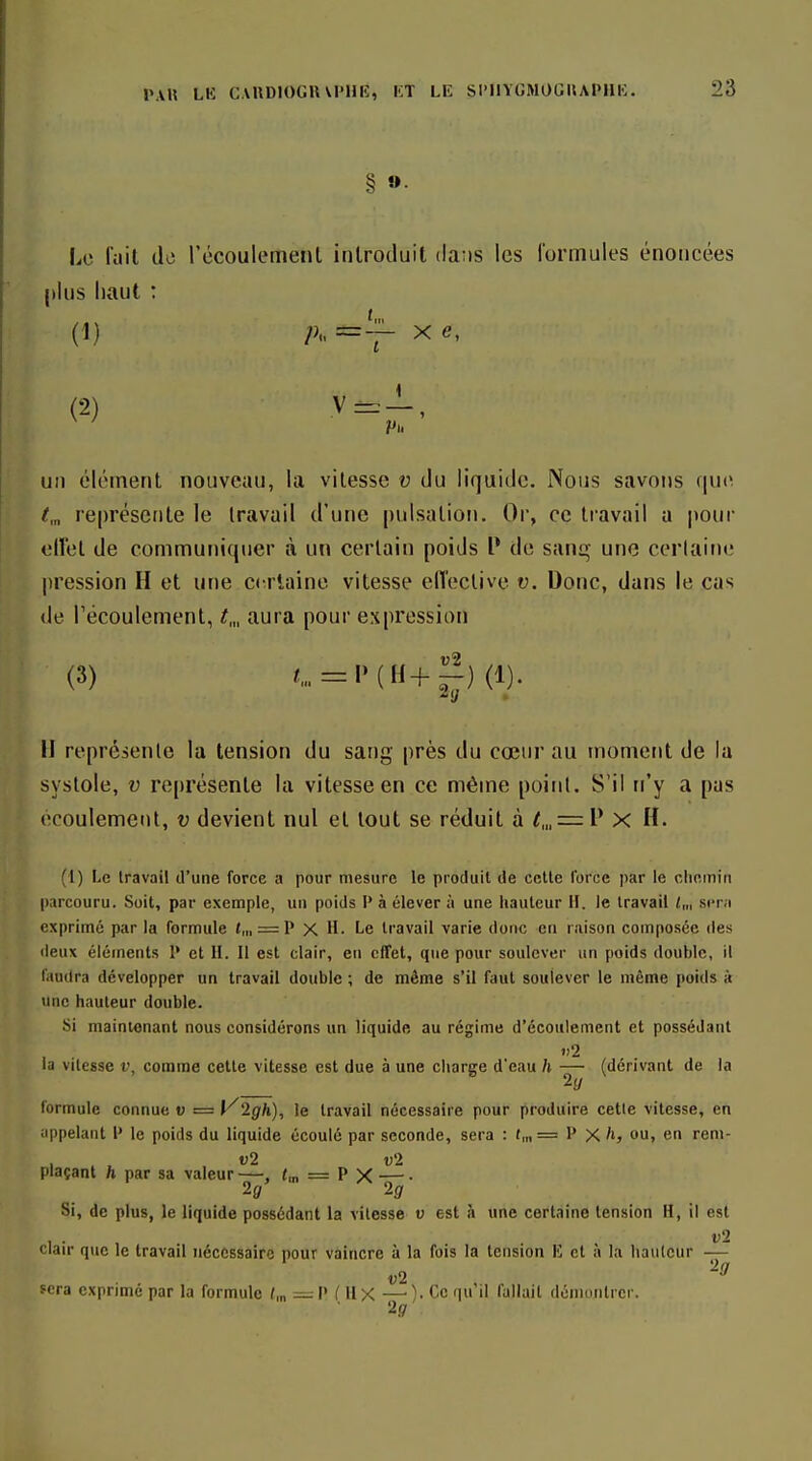 § »• Le l'ail de récouleiTient introduit (la;is les lormules énoncées plus liant : (1) P=T- (2) V:^-!, Pli un élément nouveau, la vitesse v du liquide. Nous savo!is que t,„ re[)résente le Iravail d'une pulsation. Or, ce travail a pour eiïet de communiquer à un certain poids P de sanq une ccriaine [iression H et une certaine vitesse elTeclive v. Donc, dans le cas de l'écoulement, /,„ aura pour expression (3) C = l>(H+g)(l). II représente la tension du sang près du cœur au moment de la systole, V re[)résente la vitesse en ce même point. S'il n'y a pas écoulement, v devient nul et tout se réduit à t,„ = i^ X H. (1) Le travail d'une force a pour mesure le produit de celle force par le chemin parcouru. Soit, par exemple, un poids P à élever à une hauteur H. le travail l„, sent exprime par la formule t,„ = P x H. Le Iravail varie donc en raison composée des deux éléments P et II. Il est clair, en effet, que pour soulever un poids double, il faudra développer un travail double ; de môme s'il faut soulever le même poids à une hauteur double. Si maintenant nous considérons un liquide au régime d'écoulement et possédant »)2 la vilesse v, comme celle vitesse est due à une charge d'eau h — (dérivant de la 2(/ formule connue v = l^'lgh), le Iravail nécessaire pour produire cette vitesse, en uppelaut P le poids du liquide écoulé par seconde, sera : f„, = P Xou, en reni- plaçant h par sa valeur—, «,„ = P x — • Si, de plus, le liquide possédant la vilesse v est à une certaine tension H, il est clair que le travail nécessaire pour vaincre à la fois la tension lî cl a la hauteur — 2(7 sera exprime par la formule /,„ = P f II X —■ )• Ce qu il fallait démontrer. 2.9