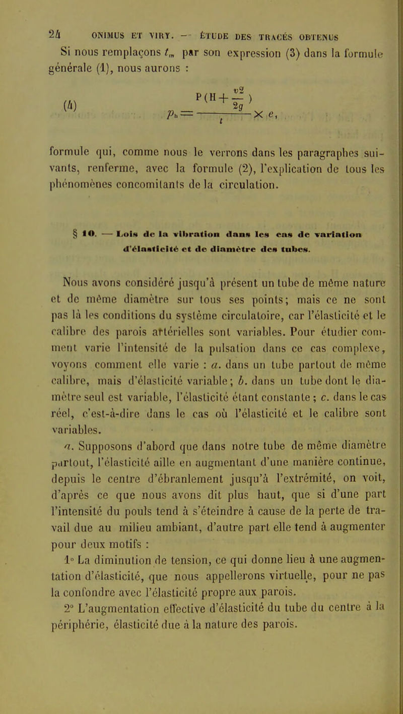 Si nous remplaçons t„ par son expression (3) dans la formule générale (1), nous aurons : formule qui, comme nous le verrons dans les paragraphes sui- vants, renferme, avec la formule (2), l'explication de tous les phénomènes concomitants de la circulation. § lO. — Lois de la vibration dans les cas de variation d'élasticité et do diamètre des tubes. Nous avons considéré jusqu'à présent un tuhe de môme nature et de même diamètre sur tous ses points; mais ce ne sont pas là les conditions du système circulatoire, car l'élasticité et le ralihre des parois aftérielles sont variables. Pour étudier com- ment varie l'intensité de la pulsation dans ce cas complexe, voyons comment elle varie : a. dans un tube partout de môme calibre, mais d'élasticité variable; b. dans un tube dont le dia- mètre seul est variable, l'élasticité étant constante ; c. dans le cas réel, c'est-à-dire dans le cas où l'élasticité et le calibre sont variables. n. Supposons d'abord que dans notre tube de même diamètre partout, l'élaslicilé aille en augmentant d'une manière continue, depuis le centre d'ébranlement jusqu'à l'extrémité, on voit, d'après ce que nous avons dit plus haut, que si d'une part l'intensité du pouls tend à s'éteindre à cause de la perte de tra- vail due au milieu ambiant, d'autre part elle tend à augmenter pour deux motifs : 1 La diminution de tension, ce qui donne lieu à une augmen- tation d'élasticité, que nous appellerons virtuelle, pour ne pas la confondre avec l'élasticité propre aux parois. 2 L'augmentation elléctive d'élasticité du tube du centre à la périphérie, élasticité due à la nature des parois.