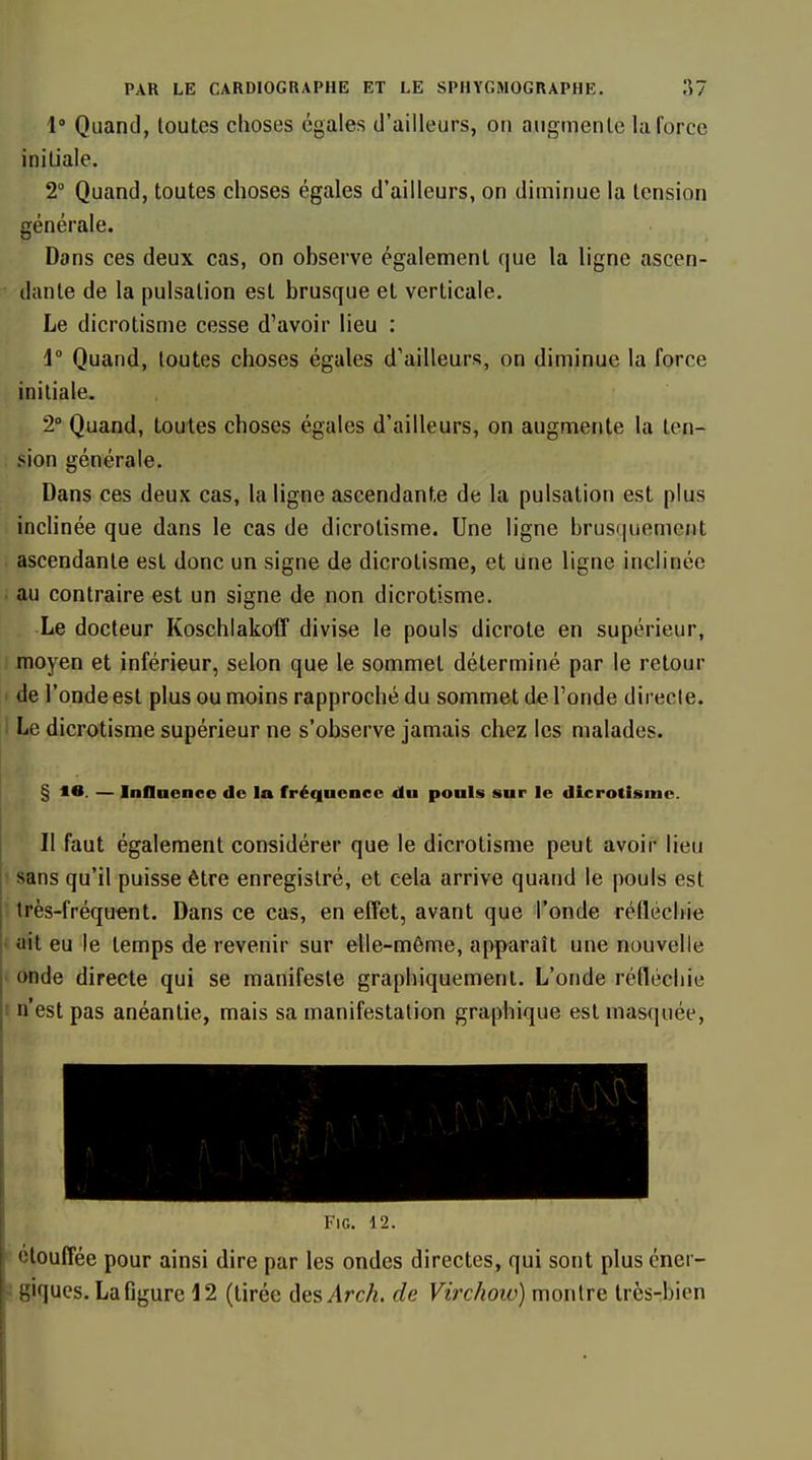 1» Quand, toutes choses égales d'ailleurs, on augmente la force initiale. 2° Quand, toutes choses égales d'ailleurs, on diminue la tension générale. Dans ces deux cas, on observe également que la ligne ascen- dante de la pulsation est brusque et verticale. Le dicrotisme cesse d'avoir lieu : 1 Quand, toutes choses égales d'ailleurs, on diminue la force initiale. 2° Quand, toutes choses égales d'ailleurs, on augmente la ten- sion générale. Dans ces deux cas, la ligne ascendante de la pulsation est plus inclinée que dans le cas de dicrotisme. Une ligne brusquement ascendante est donc un signe de dicrotisme, et Une ligne inclinée . au contraire est un signe de non dicrotisme. Le docteur Koschiakoiï divise le pouls dicrote en supérieur, moyen et inférieur, selon que le sommet déterminé par le retour de l'onde est plus ou moins rapproché du sommet de l'onde direcle. Le dicrotisme supérieur ne s'observe jamais chez les malades. § m. — Influence de la fréquence du pouls sur le dicrotisme. Il faut également considérer que le dicrotisme peut avoir lieu sans qu'il puisse être enregistré, et cela arrive quand le pouls est très-fréqu€nt. Dans ce cas, en effet, avant que l'onde rélléchie • ait eu le temps de revenir sur elle-même, apparaît une nouvelle ' onde directe qui se manifeste graphiquement. L'onde réfléchie I n'est pas anéantie, mais sa manifestation graphique est masquée, •1 A \\ . j ■ - ■ ' FlG. 12. étouffée pour ainsi dire par les ondes directes, qui sont plus éner- ' giques. La figure 12 (tirée ôesArch. de Virchow) montre très-bien