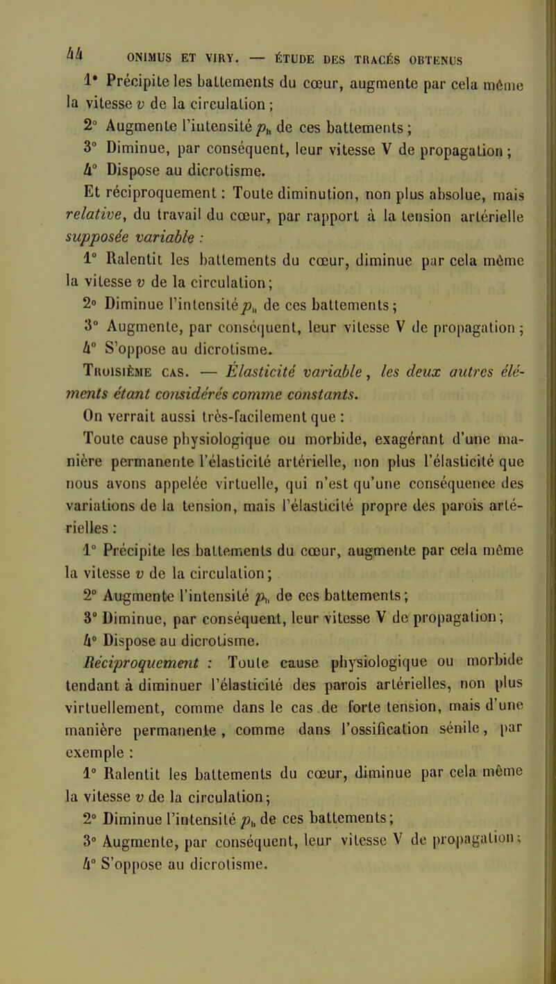 !• Précipite les ballements du cœur, augmente par cela môme la vitesse v de la circulation ; 2 Augmente l'intensité de ces battements ; 3° Diminue, par conséquent, leur vitesse V de propagation; 4° Dispose au dicrotisme. Et réciproquement : Toute diminution, non plus absolue, mais relative, du travail du cœur, par rapport à la tension artérielle supposée variable : 1° Ralentit les battements du cœur, diminue par cela môme la vitesse v de la circulation; 2o Diminue rinlensiléT?,, de ces battements; 3° Augmente, par consc(|uenl, leur vitesse V de propagation; h S'oppose au dicrotisme. Troisième cas. — Elasticité vanable, les deux autres élé- ments étant considérés comme constants. On verrait aussi très-facilement que : Toute cause physiologique ou morbide, exagérant d'une ma- nière permanente l'élasticité artérielle, non plus l'élasticité que nous avons appelée virtuelle, qui n'est qu'une conséquence des variations de la tension, mais rélaslicilé propre des parois arté- rielles : 1° Précipite les battements du cœur, augmente par cela môme la vitesse v de la circulation; 2° Augmente l'intensité p,, de ces battements; 3° Diminue, par conséquent, leur vitesse V de propagation; h Dispose au dicrotisme. Réciproquement : Toute cnuse physiologique ou morbide tendant à diminuer l'élasticité des parois artérielles, r)on plus virtuellement, comme dans le cas de forte tension, mais d'une manière permanenle, comme dans l'ossification sénile, par exemple : 1° Ralentit les battements du cœur, diminue par cela même la vitesse v de la circulation; 2» Diminue l'intensité p„ de ces battements; 3° Augmente, par conséquent, leur vitesse V de propagation; h S'oppose au dicrotisme.