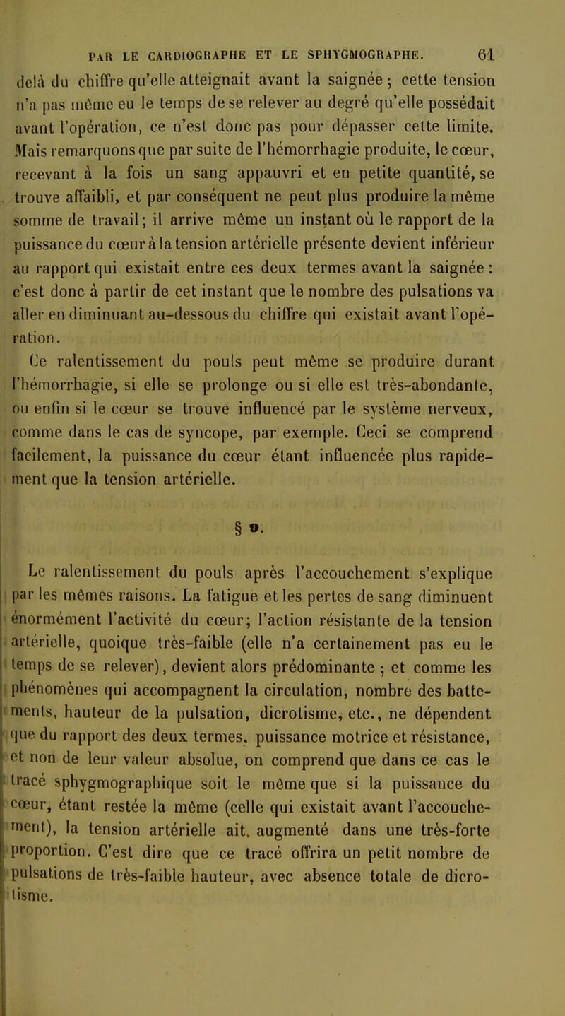 delà du cliiffre qu'elle atteignait avant la saignée; cette tension n'a [)as même eu le temps de se relever au degré qu'elle possédait avant l'opération, ce n'est donc pas pour dépasser celte limite. Mais remarquons que par suite de l'hémorrhagie produite, le cœur, recevant à la fois un sang appauvri et en petite quantité, se trouve affaibli, et par conséquent ne peut plus produire la même somme de travail; il arrive même un instant où le rapport de la puissance du cœur à la tension artérielle présente devient inférieur au rapport qui existait entre ces deux termes avant la saignée : c'est donc à partir de cet instant que le nombre des pulsations va aller en diminuant au-dessous du chiffre qui existait avant l'opé- ration. (le ralentissement du pouls peut même se produire durant l'hémorrhagie, si elle se prolonge ou si elle est très-abondante, ou enfin si le cœur se trouve influencé par le système nerveux, comme dans le cas de syncope, par exemple. Ceci se comprend facilement, la puissance du cœur étant influencée plus rapide- ment que la tension artérielle. § »• Le ralentissement du pouls après l'accouchement s'explique par les mêmes raisons. La fatigue et les pertes de sang diminuent énormément l'activité du cœur; l'action résistante de la tension artérielle, quoique très-faible (elle n'a certainement pas eu le temps de se relever), devient alors prédominante ; et comme les phénomènes qui accompagnent la circulation, nombre des batte- ments, hauteur de la pulsation, dicrotisme, etc., ne dépendent que du rapport des deux termes, puissance motrice et résistance, et non de leur valeur absolue, on comprend que dans ce cas le tracé sphygmographique soit le môme que si la puissance du cœur, étant restée la môme (celle qui existait avant Taccouche- inerit), la tension artérielle ait. augmenté dans une très-forte proportion. C'est dire que ce tracé offrira un petit nombre de pulsations de très-faible hauteur, avec absence totale de dicro- tisme.