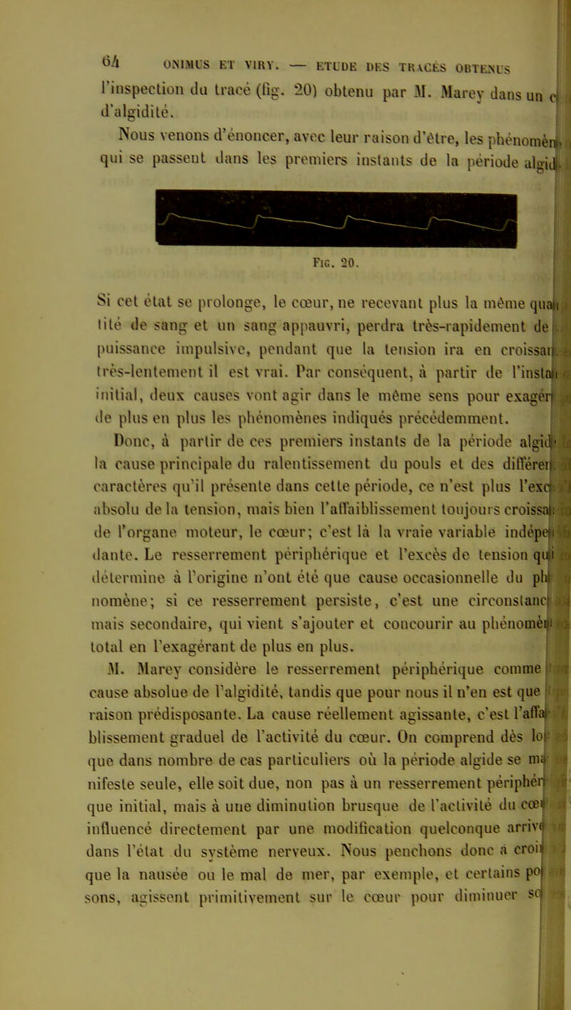 l'inspection du tracé (lig. 20) obtenu par M. Marey dans un i d'algidilo. Nous venons d'énoncer, avec leur raison d'être, les phénomèn qui se passent dans les premiers instants de la période aiffid Fie. '20. Si cet état se prolonge, le cœur, ne recevant plus la même q«a»i lilé de sang et un sang appauvri, perdra très-rapidement ilo puissance impulsive, pendant que la tension ira en croissu très-lentement il est vrai. Par conséquent, à partir de l'insla i initial, deux causes vont agir dans le même sens pour exairor de plus en plus les phénomènes indiqués précédemment. Donc, à partir de ces premiers instants de la période aliiii!' la cause principale du ralentissement du pouls et des dilYérei caractères qu'il présente dans celte période, ce n'est plus l'oxc absolu delà tension, niais bien rallaiblisscment toujourscroissa de l'organe moteur, le cœur; c'est là la vraie variable indepe dante. Le resserrement périphérique et l'excès de tensioti(|ni détermine à Torigine n'ont été que cause occasionnelle du ph noraène; si ce resserrement persiste, c'est une circonslam mais secondaire, qui vient s'ajouter et concourir au phénomoi total en l'exagérant de plus en plus. M. Marey considère le resserrement périphérique comme cause absolue de Talgidité, tandis que pour nous il n'en e^t que raison prédisposante. La cause réellement agissante, c'est l'affal blissement graduel de l'activité du cœur. On comprend dès lo que dans nombre de cas particuliers où la période algide se nv nifeste seule, elle soit due, non pas à un resserrement périph' que initial, mais à une diminution brusque de l'aclivilé du COB influencé directement par une modification quelconque arri dans l'état du système nerveux. Nous penchons donc à croi que la nausée ou le mal de mer, par exemple, et certains sons, agissent primitivement sur le cœur pour diminuer