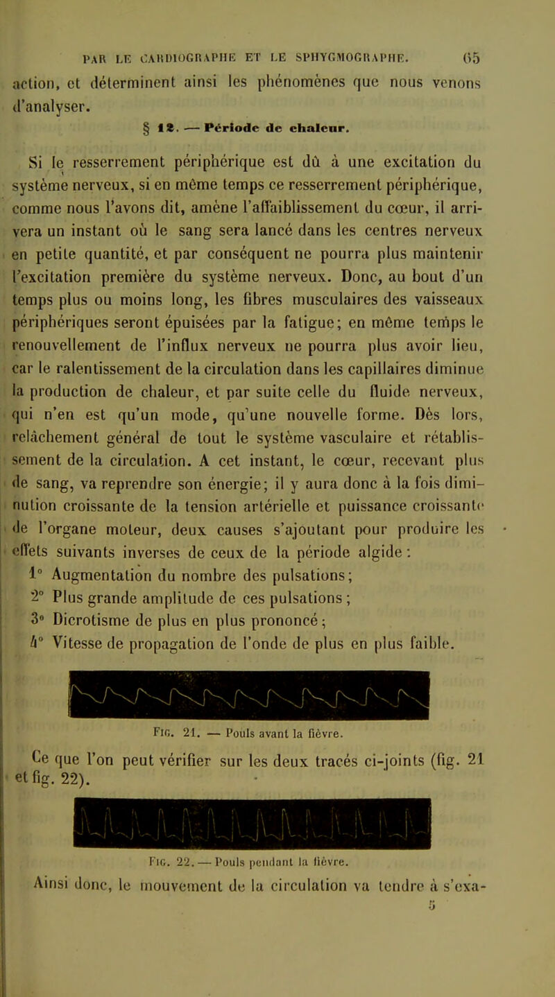 action, et déterminent ainsi les phénomènes que nous venons d'analyser. § It. — Période de chalear. Si le resserrement périphérique est dû à une excitation du système nerveux, si en môme temps ce resserrement périphérique, comme nous l'avons dit, amène l'alTaiblissement du cœur, il arri- vera un instant où le sang sera lancé dans les centres nerveux en petite quantité, et par conséquent ne pourra plus maintenir l'excitation première du système nerveux. Donc, au bout d'un temps plus ou moins long, les Cbres musculaires des vaisseaux périphériques seront épuisées par la fatigue; en môme tenips le renouvellement de l'influx nerveux ne pourra plus avoir lieu, car le ralentissement de la circulation dans les capillaires diminue la production de chaleur, et par suite celle du fluide nerveux, ■ qui n'en est qu'un mode, qu'une nouvelle forme. Dès lors, relâchement général de tout le système vasculaire et rétablis- ! sèment de la circulation. A cet instant, le cœur, recevant plus ' de sang, va reprendre son énergie; il y aura donc à la fois dimi- nution croissante de la tension artérielle et puissance croissante • de l'organe moteur, deux causes s'ajoutant pour produire les ' elï'ets suivants inverses de ceux de la période algide : 1° Augmentation du nombre des pulsations; 2° Plus grande amplitude de ces pulsations ; 3 Dicrotisme de plus en plus prononcé ; b° Vitesse de propagation de l'onde de plus en plus faible. FiG. 21. Pouls avant la fièvre. Ce que l'on peut vérifier sur les deux tracés ci-joints (fig. 21 etfig. 22). '1 '\ Pi'^ - I l'iG. '22. — Pouls pendant la fièvre. Ainsi donc, le mouvement de la circulation va tendre à s'exa-