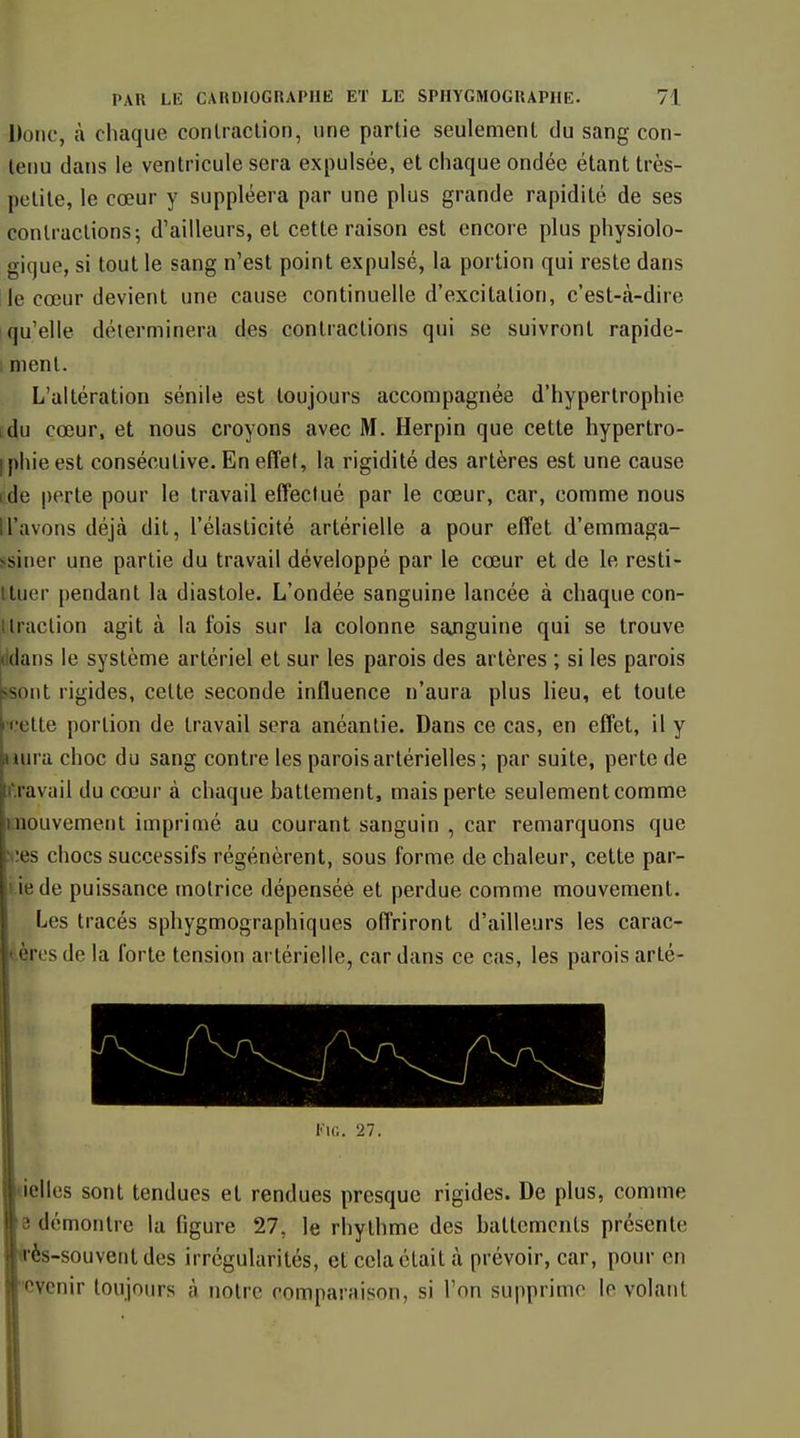 Donc, à chaque corilraclion, une partie seulement du sang con- tenu dans le ventricule sera expulsée, et chaque ondée étant très- petite, le cœur y suppléera par une plus grande rapidité de ses contractions^ d'ailleurs, et cette raison est encore plus physiolo- gique, si tout le sang n'est point expulsé, la portion qui reste dans lie cœur devient une cause continuelle d'excitation, c'est-à-dire I qu'elle déterminera des contractions qui se suivront rapide- 1 ment. L'altération sénile est toujours accompagnée d'hypertrophie idu cœur, et nous croyons avec M. Herpin que cette hypertro- I phie est consécutive. En effet, la rigidité des artères est une cause ide perte pour le travail effectué par le cœur, car, comme nous n'avons déjà dit, l'élasticité artérielle a pour effet d'emmaga- ssiner une partie du travail développé par le cœur et de le resti- lluer pendant la diastole. L'ondée sanguine lancée à chaque con- ttraction agit à la fois sur la colonne sajiguine qui se trouve (klans le système artériel et sur les parois des artères ; si les parois isont rigides, cette seconde influence n'aura plus lieu, et toute •relte portion de travail sera anéantie. Dans ce cas, en effet, il y aura choc du sang contre les parois artérielles; par suite, perte de r.ravail du cœur à chaque battement, mais perte seulement comme inouvement imprimé au courant sanguin , car remarquons que >;es chocs successifs régénèrent, sous forme de chaleur, cette par- i iede puissance motrice dépensée et perdue comme mouvement. Les tracés sphygmographiques offriront d'ailleurs les carac- tères de la forte tension artérielle, car dans ce cas, les parois arlé- KiG. 27. uelles sont tendues et rendues presque rigides. De plus, comme e démontre la figure 27, le rhythme des battements présente irès-souvent des irrégularités, et cela était à prévoir, car, pour en Cvenir toujours à notre comparaison, si Ton supprime le volant