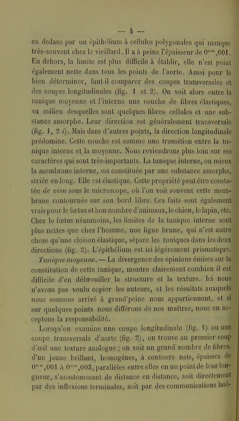 — li- en dedans par un épilhclium à cellules polyi;onales qui manque très-souvent chez le vieillard. Il a à peine l'épaisseur de 0,001, En dehors, la limite est plus difficile à établir, elle n'est point également nette dans tous les points de l'aorte. Aussi pour la bien déterminer, faut-il comparer des coupes transversales et des coupes longitudinales (fig. 1 et 2). On voit alors entre la iunique moyenne et l'interne une couche de fibres élastiques, au milieu desquelles sont quelques fibres cellules et une sub- stance amorphe. Leur direction est généralement transversale (fig. J, 2 i). Mais dans d'autres points, la direction longitudinale prédomine. Cette couche est comme une transition entre la tu- nique interne et la moyenne. Nous reviendrons plus loin sur ses caractères qui sont très-importants. La tunique interne, ou mieux la membrane interne, est consliluée par une substance amorphe, striée en long. Elle estéiasli(iue. Cette propriété peut être consta- tée de visu sous le microscope, où l'on voit souvent celle mem- brane contournée sur son bord libre. Ces faits sont également vi ais pour le fœtus et bon nombre d'animaux, le chien, le lapin, etc. Chez le fœtus néanmoins, les limites de la tunique interne sont plus ncLles que chez l'homme, une ligne brune, qui n'est autre chose qu'une cloison élastique, sépare les tuniques dans les deux directions (fig. 2). L'épilhélium est ici légèrement prismatiqu'^}. Tunique moyenne. — La divergence des opinions émises sur la constitution de cette Iunique, montre clairement combien il est difficile d'en débrouiller la structure et la texture. Ici nous n'avons pas voulu copier les auteurs, et les résultats auxquels nous sommes arrivé à grand'peine nous appartiennent, et si sur quelques points nous différons de nos maîtres, nous en ac- ceptons la responsabilité. Lorsqu'on examine une coupe longitudinale (fig. ■!) ou une coupe transversale d'aorte (fig. 2), on trouve au premier coup (l'œil une texture analogue ; on voit un grand nombre de fibres, d'un jaune brillant, homogènes, à contours nets, épaisses de 0,001 à 0,003, parallèles entre elles en un pointde leur lon- gueur, s'anaslomosant de distance en distance, soit directement par des indexions terminales, soit par des comnmnications lalé-