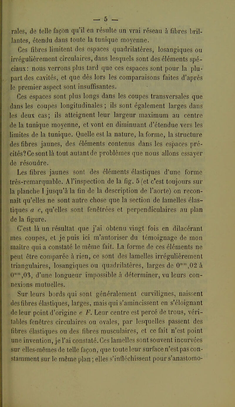 raies, de telle façon qu'il en résulte un vrai réseau à fibres bril- lantes, étendu dans toute la tunique moyenne. Ces fibres limitent des espaces quadrilatères, losangiques ou irrégulièrement circulaires, dans lesquels sont des éléments spé- ciaux: nous verrons plus tard que ces espaces sont pour la plu- part des cavités, et que dès lors les comparaisons faites d'après le premier aspect sont insuffisantes. Ces espaces sont plus longs dans les coupes transversales que dans les coupes longitudinales ; ils sont également larges dans les deux cas; ils atteignent leur largeur maximum au centre de la tunique moyenne, et vont en diminuant d'étendue vers les limites de la tunique. Quelle est la nature, la forme, la structure des fibres jaunes, des éléments contenus dans les espaces pré- cités? Ce sont là tout autant de problèmes que nous allons essayer de résoudre. Les fibres jaunes son! des éléments élastiques d'une forme très-remarquable. Al'inspection de la fig. 5 (et c'est toujours sur la plancbe I jusqu'à la fin de la description de l'aorte) on recon- naît qu'elles ne sont autre chose que la section de lamelles élas- tiques a c, qu'elles sont fenôtrécs et perpendiculaires au plan de la figure. C'est là un résultat que j'ai obtenu vingt fois en dilacéranl mes coupes, et je puis ici m'autoriser du témoignage de mon maître qui a constaté le même fait. La forme de ces éléments ne peut être comparée à rien, ce sont des lamelles irrégulièrement triangulaires, losangiques ou quadrilatères, larges de 0,02à 0'™,03, d'une longueur impossible à déterminer, vu leurs con- nexions mutuelles. Sur leurs bords qui sont généralement curvilignes, naissent desfibres élastiques, larges, mais qui s'amincissent en s'éloignant de leur point d'origine e F. Leur centre est percé de trous, véri- tables fenêtres circulaires ou ovales, par lesquelles passent des fibres élastiques ou des fibres musculaires, et ce fait n'est point une invention, je l'ai constaté. Ces lamelles sont souvent incurvées sur elles-mêmes de telle façon, que toute leur surface n'est pas con- stamment sur le môme plan ; elles s'infléchissent pour s'anastomo-