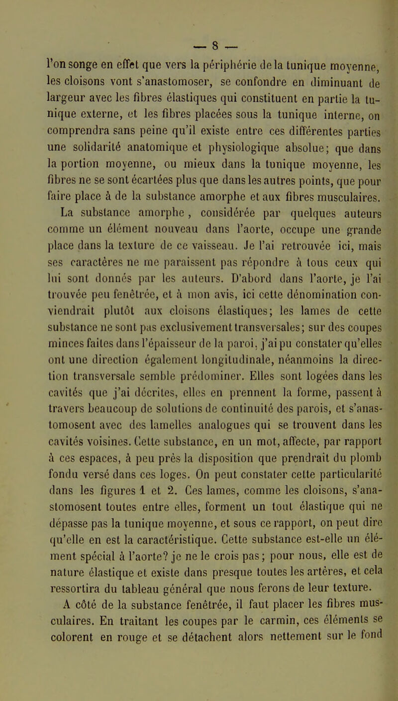 l'on songe en efîel que vers la périphérie île la lunique moyenne, les cloisons vont s'anastomoser, se confondre en diminuant de largeur avec les fibres élastiques qui constituent en partie la lu- nique externe, et les fibres placées sous la tunique interne, on comprendra sans peine qu'il existe entre ces différentes parties une solidarité anatomique et physiologique absolue; que dans la portion moyenne, ou mieux dans la tunique moyenne, les fibres ne se sont écartées plus que dans les autres points, que pour faire place à de la substance amorphe et aux fibres musculaires. La substance amorphe , considérée par quelques auteurs comme un élément nouveau dans l'aorte, occupe une grande place dans la texture de ce vaisseau. Je l'ai retrouvée ici, mais ses caractères ne me paraissent pas répondre à tous ceux qui lui sont donnes par les auteurs. D'abord dans l'aorte, je l'ai trouvée peu fenêtrce, et à mon avis, ici cette dénomination con- viendrait plutôt aux cloisons élastiques; les lames de cette substance ne sont pas exclusivement transversales; sur des coupes minces faites dans l'épaisseur de la paroi, j'ai pu constater qu'elles ont une direction également longitudinale, néanmoins la direc- tion transversale semble prédominer. Elles sont logées dans les cavités que j'ai décrites, elles en prennent la forme, passent à travers beaucoup de solutions de continuité des parois, et s'anas- tomosent avec des lamelles analogues qui se trouvent dans les cavités voisines, dette substance, en un mot, affecte, par rapport i ces espaces, à peu près la disposition que prendrait du plomb fondu versé dans ces loges. On peut constater celte particularité dans les figures 1 et 2. Ces lames, comme les cloisons, s'ana- stomosent toutes entre elles, forment un tout élastique qui ne dépasse pas la tunique moyenne, et sous ce rapport, on peut dire qu'elle en est la caractéristique. Cette substance est-elle un élé- ment spécial à l'aorte? je ne le crois pas; pour nous, elle est de nature élastique et existe dans presque toutes les artères, et cela ressortira du tableau général que nous ferons de leur texture. A côté de la substance fenêtrée, il faut placer les fibres mus- culaires. En traitant les coupes par le carmin, ces éléments se colorent en rouge et se détachent alors nettement sur le fond