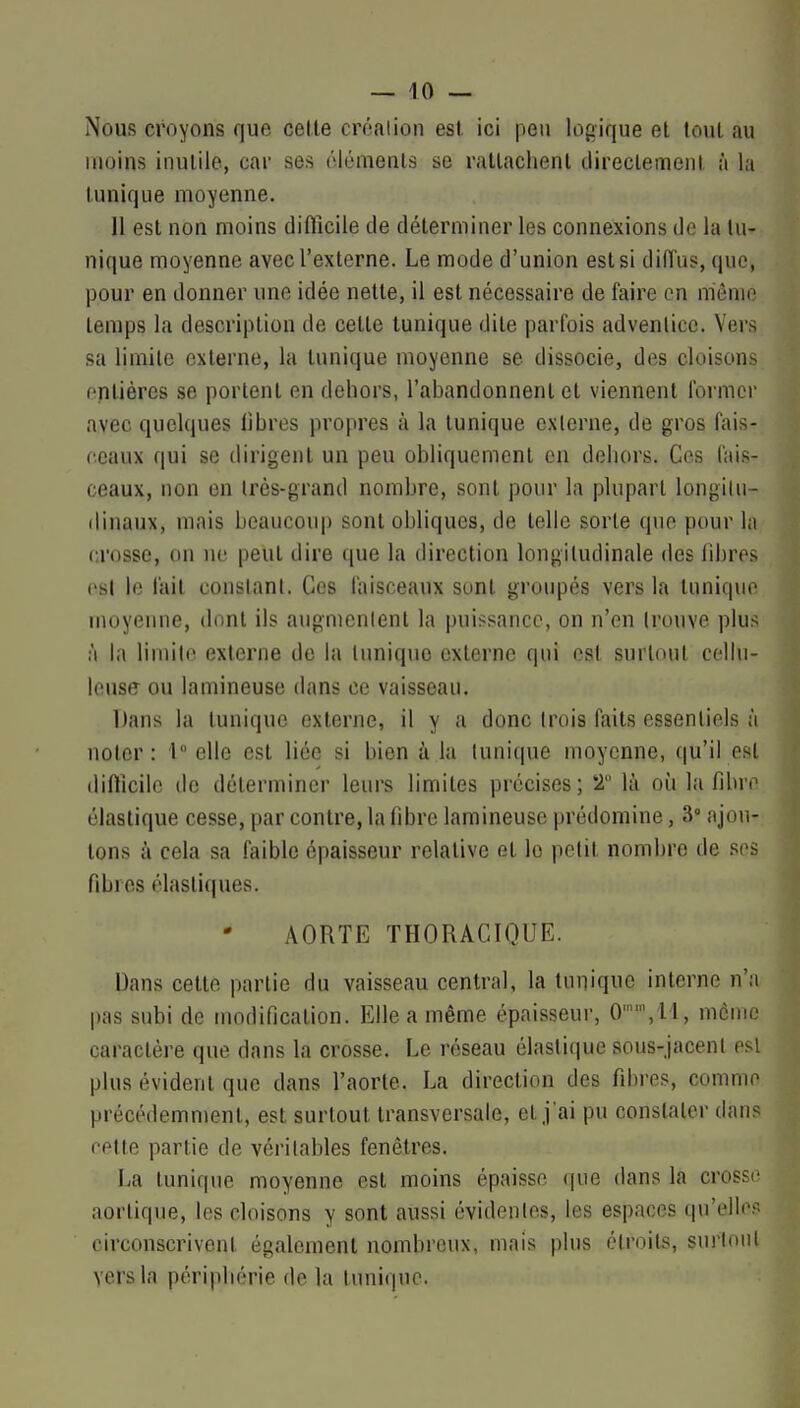Nous croyons que celle créalion est ici peu logique el toul au moins inutile, car ses élémenls se rallachenl direclemeni à la Iunique moyenne. Il est non moins difficile de déterminer les connexions de la lu- nique moyenne avec l'externe. Le mode d'union est si diffus, que, pour en donner une idée nette, il est nécessaire de faire on mémo temps la description de cette tunique dite parfois advenlicc. Vers sa limite externe, la tunique moyenne se dissocie, des cloisons entières se portent en dehors, l'abandonnent et viennent formel avec quelques libres propres à la tunique exlerne, de gros fais- ceaux qui se dirigent un peu obliquement en dehors. Ces fais- ceaux, non en Irès-grand nombre, sont pour la plupart longilii- dinaux, mais beaucou|) sont obliques, de telle sorte que pour la crosse, on ne peut dire que la direction longitudinale des fibres esl le l'ail conslanl. Ces faisceaux sont groupés vers la tunique moyenne, dont ils augmenlent la puissance, on n'en trouve plus à la limite exlerne de la Inniquo externe qui e8l surtout cellu- leuse ou lamineuse dans ce vaisseau. Dans la tunique exlerne, il y a donc Irois faits essentiels à noter: 1 elle est liée si bien à la tunique moyenne, qu'il est difficile de déterminer leurs limites précises; T là où la fibre élastique cesse, par contre, la libre lamineuse prédomine, 3° njon- lons à cela sa faible épaisseur relative et le petit nombre de ses fibres élastiques. AORTE THORACIQUE. Dans cette partie du vaisseau central, la tunique interne n'a pas subi de modification. Elle a même épaisseur, 0,ll, même caractère que dans la crosse. Le réseau élastique sous-jacent esl plus évident que dans l'aorte. La direction des fibres, comme précédemment, est surtout transversale, et j'ai pu constater dan? relie partie de véritables fenêtres. La tunique moyenne esl moins épaisse <|ue dans la crosse aorlique, les cloisons y sont aussi évidentes, les espaces qu'elles circonscrivent également nombreux, mais plus étroits, surtout vers la périphérie de la tunique.