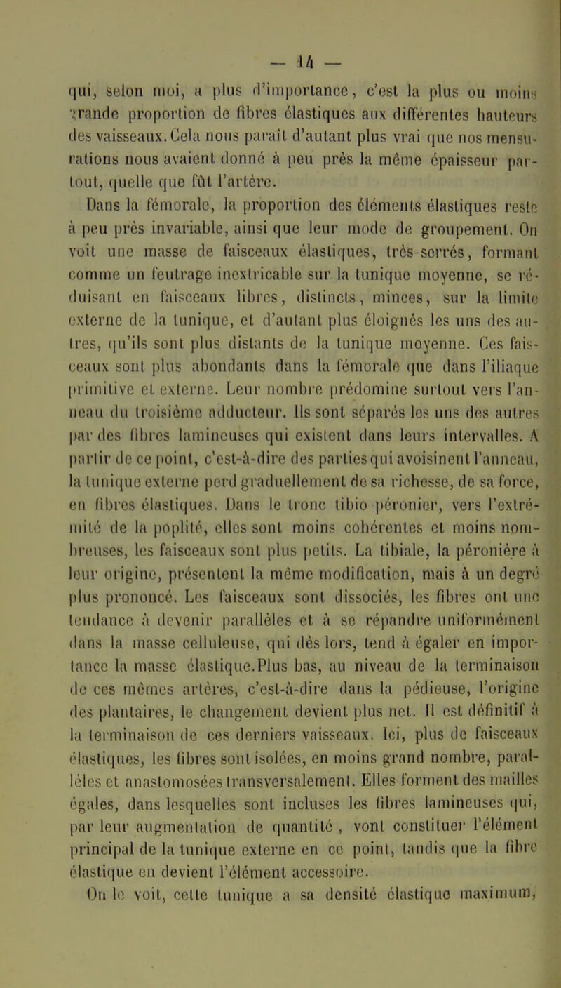 qui, sulon moi, ;i plus d'iniportancc, c'est la plus ou inoiti:, iTande proportion de fibres élastiques aux différentes hauteurs des vaisseaux. Cela nous pai-ait d'autant plus vrai que nos mensu- rations nous avaient donné à peu près la môme épaisseur par- tout, (juclle que fût l'artère. Dans la fémorale, la proportion des éléments élastiques reslo à peu près invariable, ainsi que leur mode de groupement. On voit une masse de faisceaux élastiques, très-serrés, formant comme un feutrage inextricable sur la tunique moyenne, se ré- duisant en faisceaux libres, distincts, minces, sur la limilc externe de la tunique, et d'autant plus éloignés les uns des au- tres, (|u'ils sont plus distants de la tunique moyenne. Ces fais- ceaux sont plus abondants dans la fémorale que dans l'iliaque primitive et externe. Leur nombre prédomine surtout vers l'an- neau du troisième adducteur. Ils sont séparés les uns des autres par des fibres laminouses qui existent dans leurs intervalles. A partir de ce point, c'est-à-dire des partiesqui avoisinent l'anneau, la tunique externe perd graduellement de sa richesse, de sa force, en libres élastiques. Dans le tronc tibio péronier, vers l'exlré- mité de la poplité, elles sont moins cohérentes et moins nom- breuses, les faisceaux sont plus petits. La tibiale, la péronié.re à leur origine, présentent la même modification, mais à un degré plus prononcé. Les faisceaux sont dissociés, les fibres ont une tendance à devenir parallèles et à se répandre uniformément dans la masse cellulcuse, qui dès lors, tend à égaler en impor- tance la masse élastique.Plus bas, au niveau de la terminaison de ces mêmes artères, c'est-à-dire dans la pédieuse, l'origine des plantaires, le changement devient plus net. Il est définitif à la terminaison de ces derniers vaisseaux. Ici, plus de faisceaux élastiques, les fibres sont isolées, en moins grand nombre, paral- lèles et anastomosées transversalement. Elles forment des mailles égales, dans lesquelles sont incluses les fibres lamineuses qui, par leur augmentation de quantité , vont constituer Télémenl principal de la tuni(iue externe en ce point, tandis que la fibre élastique en devient l'élément accessoire. On le voit, cette tunique a sa densité élastique maximum.