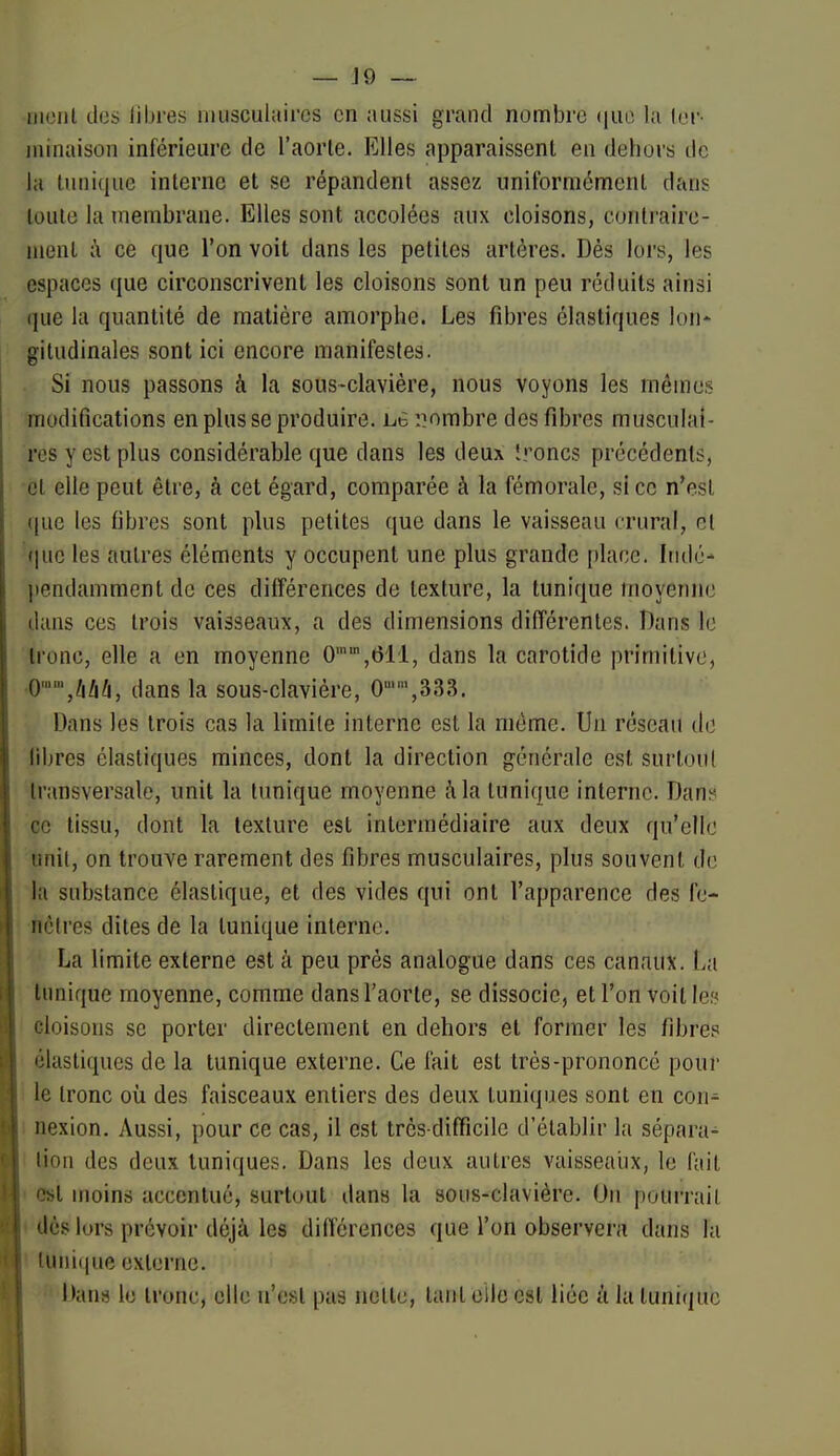 — J9 ~ iiiciil des libres imiscuhiircs en ;iiissi grand nombre (|ue la (er- minaison inférieure de l'aorle. Elles apparaissent en dehors de la liiniqiie interne et se répandent assez uniformément dans luiile la membrane. Elles sont accolées aux cloisons, conlraire- luenl à ce que l'on voit dans les petites artères. Dés lors, les espaces que circonscrivent les cloisons sont un peu réduits ainsi (]ue la quantité de matière amorphe. Les fibres élastiques lon- gitudinales sont ici encore manifestes. Si nous passons à la sous-clavière, nous voyons les mêmes modifications en plusse produire. Lè '.nombre des fibres musculai- res y est plus considérable que dans les deux Ironcs précédents, ■et elle peut être, à cet égard, comparée à la fémorale, si ce n'est que les fibres sont plus petites que dans le vaisseau crural, et que les autres éléments y occupent une plus grande place. Indé- pendamment de ces différences de texture, la tunique tnoyennc dans ces trois vaisseaux, a des dimensions différentes. Dans le tronc, elle a en moyenne 0,611, dans la carotide primitive, 0,im, dans la sous-claviére, 0,333. Dans les trois cas la limite interne est la même. Un réseau do libres élastiques minces, dont la direction générale est surtoul transversale, unit la tunique moyenne à la tunique interne. Dan^^ ce tissu, dont la texture est intermédiaire aux deux qu'elle unit, on trouve rarement des fibres musculaires, plus souvent de la substance élastique, et des vides qui ont l'apparence des fe- nêtres dites de la tunique interne. La limite externe est à peu prés analogue dans ces canaux. La tunique moyenne, comme dans l'aorte, se dissocie, et l'on voit les cloisons se porter directement en dehors et former les fibres élastiques de la tunique externe. Ce fait est très-prononcé pour le tronc où des faisceaux entiers des deux tuniques sont en con- nexion. Aussi, pour ce cas, il est très-difficile d'établir la sépara- lion des deux tuniques. Dans les deux autres vaisseaiix, le l'ait est moins accentué, surtout dans la sous-clavière. On pourrait « dèslurs prévoir déjà les diflerences que l'on observera dans la I tuni((ue externe. Dana le tronc, elle n'est pas nette, tant elle est liée à la tunique
