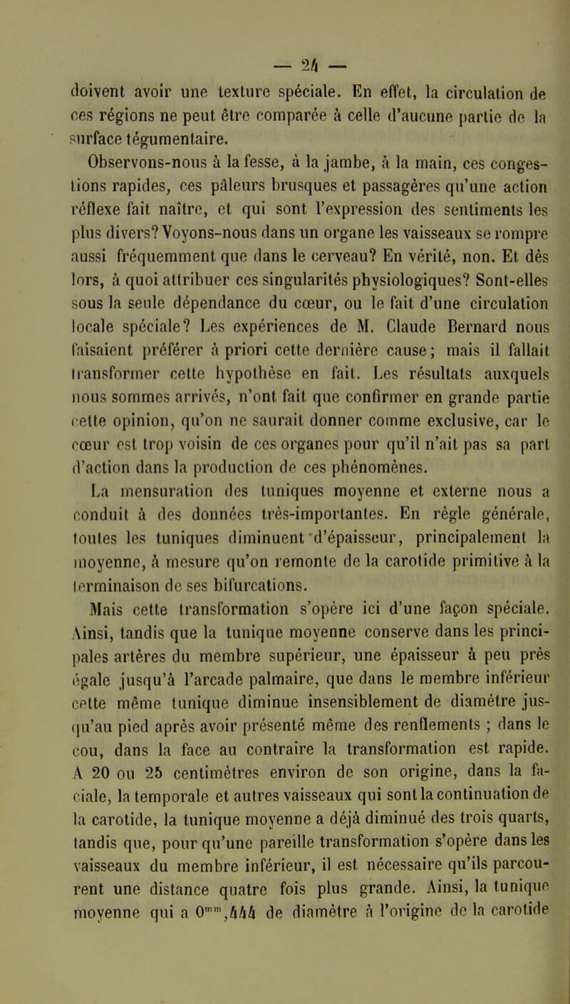 — 2/i — doivent avoir une texture spéciale. En effet, la circulation de ces régions ne peut être comparée à celle d'aucune partie de la purface tégumentaire. Observons-nous à la fesse, à la jambe, à la main, ces conges- tions rapides, ces pâleurs brusques et passagères qu'une action réflexe fait naître, et qui sont l'expression des sentiments les plus divers? Voyons-nous dans un organe les vaisseaux se rompre aussi fréquemment que dans le cerveau? En vérité, non. Et dès lors, à quoi attribuer ces singularités physiologiques? Sont-elles sous la seule dépendance du cœur, ou le fait d'une circulation locale spéciale? Les expériences de M. Claude Bernard nous faisaient préférer i\ priori cette dernière cause; mais il fallait transformer cette hypothèse en fait. Les résultats auxquels nous sommes arrivés, n'ont fait que confirmer en grande partie cette opinion, qu'on ne saurait donner comme exclusive, car le cœur est trop voisin de ces organes pour qu'il n'ait pas sa part d'action dans la production de ces phénomènes. La mensuration des tuniques moyenne et externe nous a conduit à des données très-importantes. En règle générale, foules les tuniques diminuent d'épaisseur, principalement la moyenne, à mesure qu'on remonte de la carotide primitive à la terminaison de ses bifurcations. Mais cette transformation s'opère ici d'une façon spéciale. Ainsi, tandis que la tunique moyenne conserve dans les princi- pales artères du membre supérieur, une épaisseur à peu près égale jusqu'à l'arcade palmaire, que dans le membre inférieur cette même tunique diminue insensiblement de diamètre jus- (ju'au pied après avoir présenté même des renflements ; dans le cou, dans la face au contraire la transformation est rapide. A 20 ou 25 centimètres environ de son origine, dans la fa- ciale, la temporale et autres vaisseaux qui sontla continuation de la carotide, la tunique moyenne a déjà diminué des trois quarts, tandis que, pour qu'une pareille transformation s'opère dans les vaisseaux du membre inférieur, il est nécessaire qu'ils parcou- rent une distance quatre fois plus grande. Ainsi, la tunique moyenne qui a 0,/lâ4 de diamètre à l'origine delà carotide