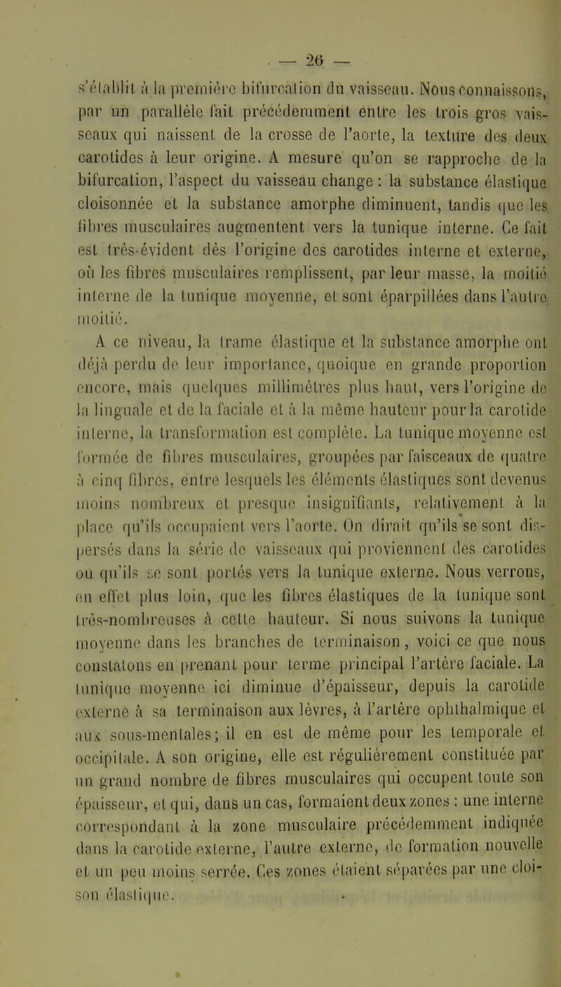 . — 2ô — s'élablil à la première bifiircalion du vaisseau. Nous connaissons, par un parallèle fait préccdemmenl entre les trois gros vais- seaux qui naissent de la crosse de l'aorte, la texture des deux carotides à leur origine. A mesure qu'on se rapproche de la bifurcation, l'aspect du vaisseau change : la substance élastique cloisonnée et la substance amorphe diminuent, tandis que les libres musculaires augmentent vers la tunique interne. Ce fait est très-évident dès l'origine des carotides interne et externe,; où les fibres musculaires remplissent, par leur masse, la moitié interne de la tunique moyenne, et sont éparpillées dans l'autro; moitié. A ce niveau, la trame élastique et la substance amorphe ont déj^i perdu do leur importance, quoique en grande proportion encore, mais quelques millimètres plus haut, vers l'origine do la linguale et de la faciale et à la môme hauteur pour la carotide interne, la transformation est complète. La tunique moyenne est formée de fibres musculaires, groupées par faisceaux de f|uatre ;'i cinq fibres, entre lesquels les éléments élastiques sont devenus moins nombreux et presque insignifiants, relativement à la place qu'ils occupaient vers l'aorte. On dirait qu'ils se sont dis- persés dans la série de vaisseaux qui proviennent des carotides ou qu'ils i.e sont portés vers la tunique externe. Nous verrons, en effet plus loin, que les fibres élastiques de la tunique sont très-nombreuses h cette hauteur. Si nous suivons la tunique moyenne dans les branches de terminaison, voici ce que nous constatons en prenant pour terme principal l'artère faciale. La Innique moyenne ici diminue d'épaisseur, depuis la carotide externe .'i sa terminaison aux lèvres, à l'artère ophihalmique et aux sous-raentales; il en est de même pour les temporale et occipitale. A son origine, elle est régulièrement constituée par un grand nombre de fibres musculaires qui occupent toute son épaisseur, et qui, dans un cas, formaient deux zones : une interne correspondant à la zone musculaire précédemment indiquée dans la carotide externe, l'autre externe, de formation nouvelle et un peu moins serrée. Ces zones étaient séparées par une cloi- son élasli(|uo. *