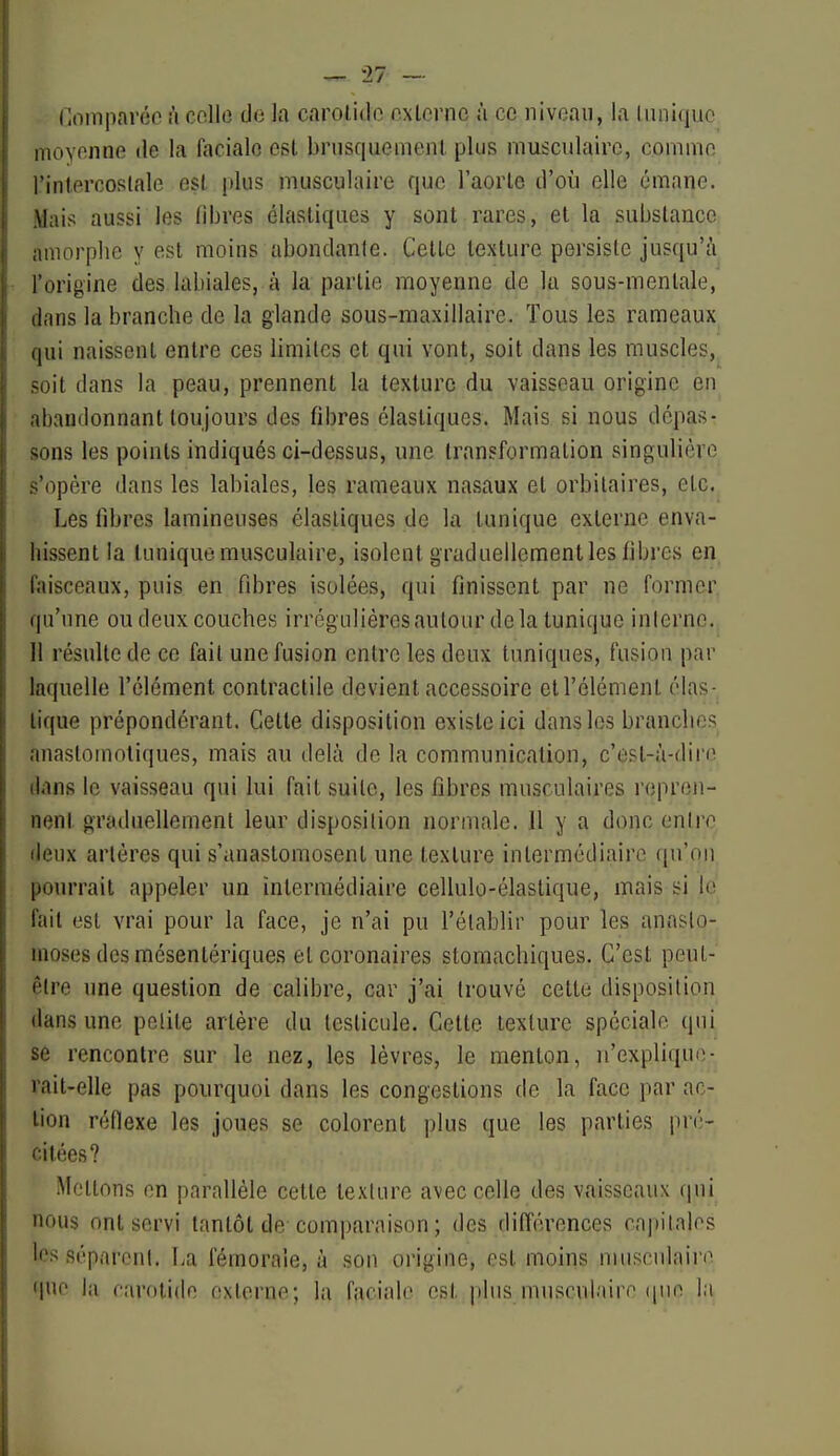 (loiiiparéo à celle de la carolide oxlernc ù ce niveau, la liiniqiio inoyemie de la faciale est brusquemenl plus musculaire, coiuivie rinl.prcoRlale est plus musculaire que l'aorte d'où elle émane. Mais aussi les fibres élastiques y sont rares, et la substance amorphe y est moins abondante. Cette texture persiste jusqu'à l'origine des labiales, à la partie moyenne de la sous-mentale, lans la branche de la glande sous-maxillaire. Tous les rameaux (|ui naissent entre ces limites et qui vont, soit dans les muscles, ^oit dans la peau, prennent la texture du vaisseau origine en ibandonnant toujours des fibres élastiques. Mais si nous dépas- sons les points indiqués ci-dessus, une transformation singulière s'opère dans les labiales, les rameaux nasaux et orbilaires, etc. Les fibres lamineuses élastiques de la tunique externe enva- hissent la tunique musculaire, isolent graduellement les fibres en faisceaux, puis en fibres isolées, qui finissent par ne former qu'une ou deux couches irrégulières autour de la tunique inlerno. Il résulte de ce fait une fusion entre les deux tuniques, fusion par laquelle l'élément contractile devient accessoire ell'élément élas-^ lique prépondérant. Cette disposition existe ici dans les branches anaslomotiques, mais au delà de la communication, c'est-à-dire dans le vaisseau qui lui fait suite, les fibres musculaires repren- nent graduellement leur disposition normale. Il y a donc entre deux artères qui s'anastomosent une texture intermédiaire qu'on pom'rait appeler un intermédiaire cellulo-élaslique, mais si le fait est vrai pour la face, je n'ai pu l'établir pour les anasto- moses des mésentériques et coronaires stomachiques. C'est peut- être une question de calibre, car j'ai trouvé cette disposition dans une petite artère du testicule. Cette texture spéciale qui se rencontre sur le nez, les lèvres, le menton, n'expliqu(î- rait-elle pas pourquoi dans les congestions de la face par ac- tion réflexe les joues se colorent plus que les parties pr('- cilées? Mettons en parallèle cette texture avec celle des vaisseaux (|ui nous ont servi tantôt de comparaison ; des différences capitales Icsséparonl. La fémorale, à son origine, est moins musculaire que la criroiide externe; la faciale est plus mu.sculaire (|ne la