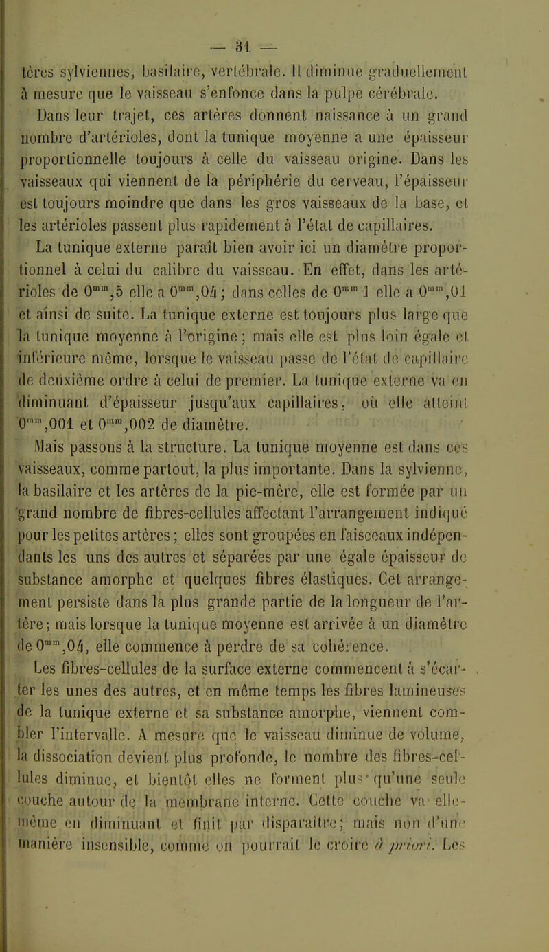 tcrcs sylviciiiies, basilairc, verlébralc. Il tliminii(3 graducllomciil à mesure que le vaisseau s'enfonce dans la pulpe cérébrale. Dans leur trajet, ces artères donnent naissance à un grand nombre d'artérioles, dont la tunique moyenne a une épaisseur proportionnelle toujours à celle du vaisseau origine. Dans les vaisseaux qui viennent de la périphérie du cerveau, l'épaisseur est toujours moindre que dans les gros vaisseaux de la base, cl les artérioles passent plus rapidement à l'étal de capillaires. La tunique externe paraît bien avoir ici un diamèire propor- tionnel à celui du calibre du vaisseau. En effet, dans les arté- rioles de 0,5 elle a O^^jOZi ; dans celles de 0 ] elle a 0,01 et ainsi de suite. La tunique externe est toujours plus large que la tunique moyenne à l'origine ; mais elle est plus loin égale cl inférieure même, lorsque le vaisseau passe de l'état de capillaire de deuxième ordre à celui de premier. La tunique externe va en diminuant d'épaisseur jusqu'aux capillaires, où elle alleinl 0,001 et O'^^jOD?. de diamètre. Mais passons à la structure. La tunique moyenne est dans ces vaisseaux, comme partout, la plus importante. Dans la sylviennc, labasilaire et les artères de la pie-mère, elle est formée par un 'grand nombre de fibres-cellules affectant l'arrangement indi(jué pour les petites artères ; elles sont groupées en faisceaux indépen - dants les uns des autres et séparées par une égale épaisseur de substance amorphe et quelques fibres élastiques. Cet arrange- ment persiste dans la plus grande partie de la longueur de l'ar- tère ; mais lorsque la tunique moyenne est arrivée à un diamètre deO^^jO/i, elle commence à perdre de sa cohérence. . Les fibres-cellules de la surface externe commencent à s'écar- ier les unes des autres, et en même temps les fibres lamineu?es de la tunique externe et sa substance amorphe, viennent com- bler l'intervalle. A mesure que le vaisseau diminue de volume, la dissociation devient plus profonde, le nombre des fibres-cel- lules diminue, et bientôt elles ne forment plus-qu'une seule couche autour de la membrane interne. Cette couche va' elle- Miètne en diminuant cl finit par disparaître; mais non d'une manière insensible, comme on pourrait le croire à priori: L&îi