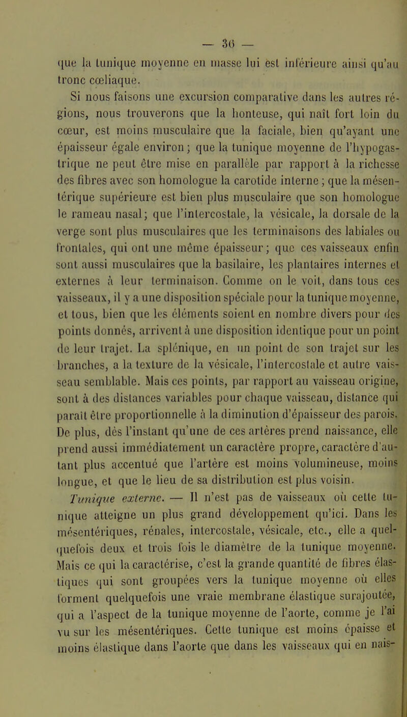- 3(5 — ([ue la tunique moyenne en masse lui èsl inl'érieure ainsi qu'au tronc cœliaque. Si nous faisons une excursion comparative dans les autres ré- gions, nous trouverons que la honteuse, qui naît fort loin du cœur, est moins musculaire que la faciale, bien qu'ayant une épaisseur égale environ ; que la tunique moyenne de l'iiypogas- trique ne peut être mise en parallèle par rapport à la richesse des fibres avec son homologue la carotide interne ; que la mésen- térique supérieure est bien plus musculaire que son homologue le rameau nasal; que l'intercostale, la vésicale, la dorsale de la verge sont plus musculaires que les terminaisons des labiales ou frontales, qui ont une même épaisseur; que ces vaisseaux enfin sont aussi musculaires que la basilaire, les plantaires internes et externes à leur terminaison. Gomme on le voit, dans tous ces vaisseaux, il y a une disposition spéciale pour la tunique moyenne, et tous, bien que les éléments soient en nombre divers pour des points donnés, arrivent à une disposition identique pour un point de leur trajet. La splénique, en un point de son trajet sur les branches, a la texture de la vésicale, l'intercoslale et autre vais- seau semblable. Mais ces points, par rapport au vaisseau origine, sont à des dislances variables pour chaque vaisseau, distance qui parait être proportionnelle à la diminution d'épaisseur des parois. De plus, dès l'instant qu'une de ces artères prend naissance, elle prend aussi immédiatement un caractère propre, caractère d'au- tant plus accentué que l'artère est moins volumineuse, moins longue, et que le lieu de sa distribution est plus voisin. Tunique externe. — Il n'est pas de vaisseaux où cette tu- nique atteigne un plus grand développement qu'ici. Dans les mésentériques, rénales, intercostale, vésicale, etc., elle a quel- (juelbis deux et trois fois le diamètre de la tunique moyenne. Mais ce qui la caractérise, c'est la grande quantité de fibres élas- tiques (jui sont groupées vers la tunique moyenne où elles forment quelquefois une vraie membrane élastique surajoutée, qui a l'aspect de la tunique moyenne de l'aorte, comme je l'ai vu sur les mésentériques. Celte tunique est moins épaisse et moins élastique dans l'aorte que dans les vaisseaux qui en nais-