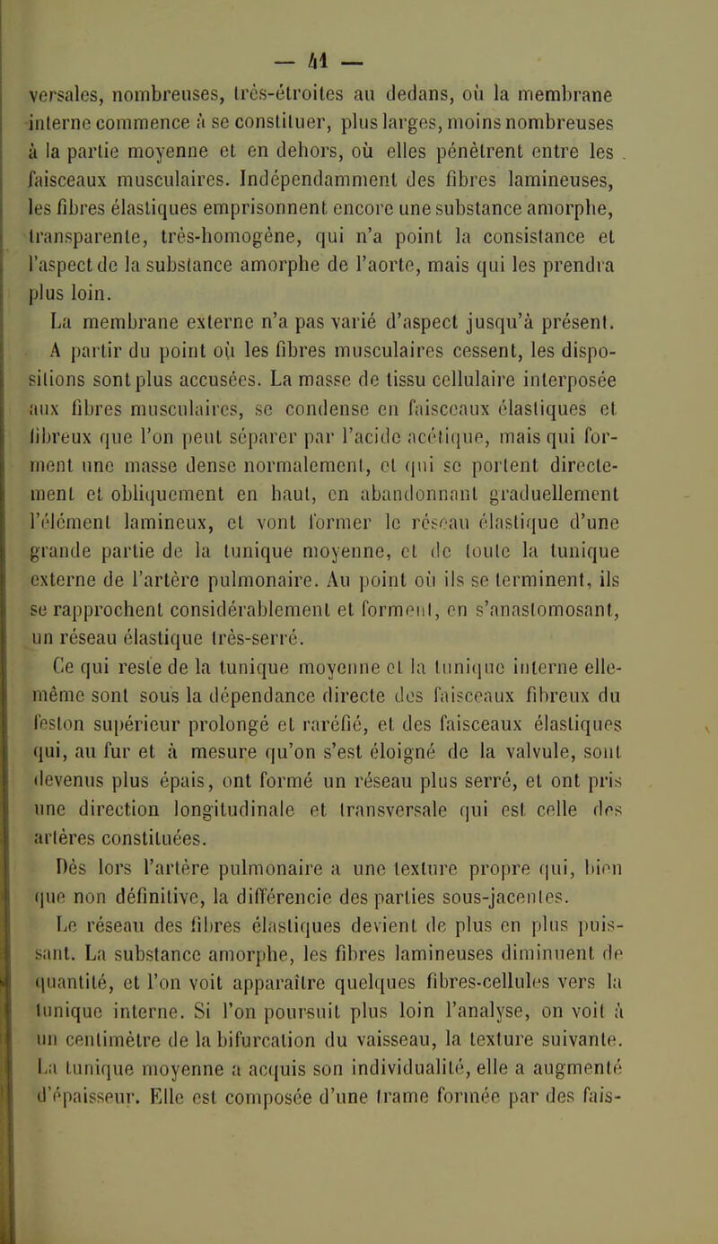 versales, nombreuses, Ircs-élroites au dedans, où la membrane -interne commence à se consliluer, plus larges, moins nombreuses à la partie moyenne et en dehors, où elles pénètrent entre les . faisceaux musculaires. Indépendamment des fibres lamineuses, les fibres élastiques emprisonnent encore une substance amorphe, transparente, très-homogène, qui n'a point la consistance et l'aspect de la substance amorphe de l'aorte, mais qui les prendra plus loin. La membrane externe n'a pas varié d'aspect jusqu'à présent. A partir du point où les fibres musculaires cessent, les dispo- sitions sont plus accusées. La masse de tissu cellulaire interposée aux fibres musculaires, se condense en faisceaux élastiques et libreux que l'on peut séparer par l'acide acétique, mais qui for- ment une masse dense normalement, et qui se poi tent directe- ment et obliciuement en haut, en abandonnant graduellement l'élément lamineux, et vont former le réseau élastique d'une grande partie de la tunique moyenne, et de toute la tunique externe de l'artère pulmonaire. Au point où ils se terminent, ils se rapprochent considérablement et forment, en s'anastomosant, un réseau élastique très-serré. Ce qui reste de la tunique moyenne cl la tunique interne elle- même sont sous la dépendance directe dos faisceaux fibreux du feston supérieur prolongé et raréfié, et des faisceaux élastiques qui, au fur et à mesure qu'on s'est éloigné de la valvule, sont tievenus plus épais, ont formé un réseau plus serré, et ont pris une direction longitudinale et transversale qui est celle dos artères constituées. Dès lors l'artère pulmonaire a une texture propre (|ui, bien que non définitive, la ditïérencie des parties sous-jacenles. Le réseau des fibres élastiques devient de plus en plus ])uis- sant. La substance amorphe, les fibres lamineuses diminuent de quantité, et l'on voit apparaître quelques fibres-cellules vers la tunique interne. Si l'on poursuit plus loin l'analyse, on voit à un centimètre de la bifurcation du vaisseau, la texture suivante. La tunique moyenne a acquis son individualité, elle a augmenté d'épaisseur. Elle est composée d'une trame formée par des fais-