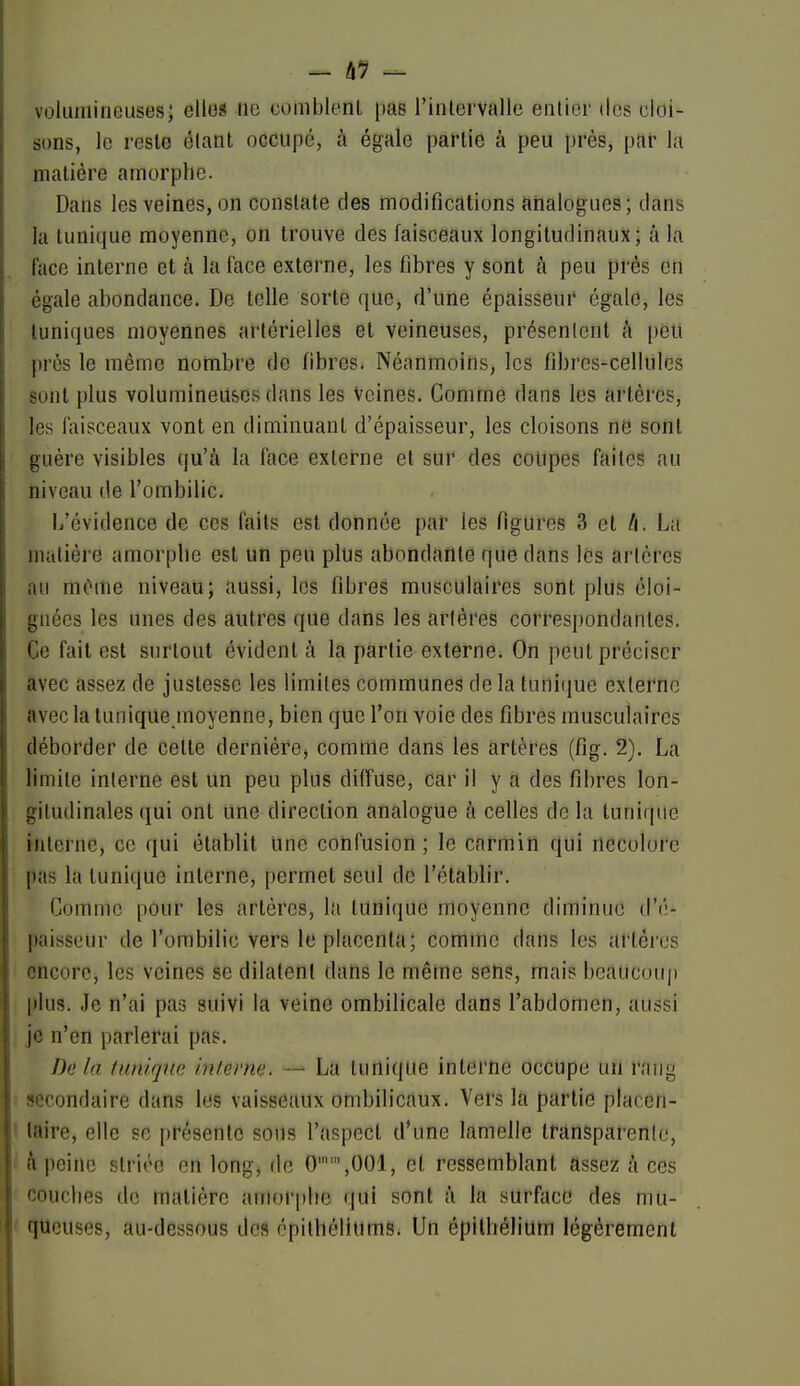 - â9 volumineuses; elles iio comblenl pas l'intervalle enlior tics cloi- sons, le reste étant occupé, à égale partie à peu près, par la matière amorphe. Dans les veines, on constate des modifications analogues; dans la tunique moyenne, on trouve des faisceaux longitudinaux; à la face interne et à la face externe, les fibres y sont à peu prés en égale abondance. De telle sorte que, d'une épaisseur cgald, les tuniques moyennes artérielles et veineuses, présentent à peu prés le même nombre de fibres. Néanmoins, les fibres-cellules sont plus volumineuses dans les Veines. Gomme dans les artères, les faisceaux vont en diminuant d'épaisseur, les cloisons ne sont guère visibles qu'à la face externe et sur des coupes faites au niveau de l'ombilic. L'évidence de ces faits est donnée par les figures 3 et /i. La matière amorphe est un peu plus abondante que dans les artères au mCme niveau; aussi, les fibres musculaires sont plus éloi- gnées les unes des autres que dans les arlères correspondantes. Ce fait est surtout évident à la partie externe. On peut préciser avec assez de justesse les limites communes de la tuni(iue externe avec la tunique moyenne, bien que l'on voie des fibres musculaires déborder de cette dernière, comme dans les artères (fig. 2). La limite interne est un peu plus diffuse, car il y a des fibres lon- gitudinales qui ont une direction analogue à celles de la tunique mlerne, ce qui établit une confusion ; le carmin qui rtecolorc pas la tunique interne, permet seul de l'établir. Comme pour les artères, lu tunique moyenne diminue d'é- paisseur de l'ombilic vers le placenta; comme dans les artères encore, les veines se dilatent dans le même sens, mais beaucoup plus. Je n'ai pas suivi la veine ombilicale dans l'abdomen, aussi je n'en parlerai pas. Delà lunique inlerne. — La tunique interne occupe un raiiy secondaire dans les vaisseaux ombilicaux. Vers la partie placen- taire, elle se présente sous l'aspect d'une lamelle transparente, il peine striée en long, de 0'',001, et ressemblant assez à ces couches de matière amor[)lie qui sont ii la surface des mu- queuses, au-dessous des épithéliums. Un épilhélium légèrement