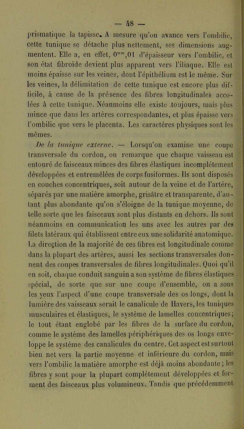 — Û8 — prismatique lu tapisse, A mesure qu'on avance vers l'ombilic, cette tunique se détache plus neltcmefit, ses dimensions aug- mentent. Elle a, en effet, 0'',0l d'épaisseur vers l'ombilic, et son état fibroïde devient plus apparent vers l'iliaque. Elle est moins épaisse sur les veines, dont l'épilhélium est le même. Sur les veines, la délimitation de cette tunique est encore plus dit- licile, à cause de la présence des fibres longitudinales acco- lées à cette tunique. Néanmoins elle existe toujours, mais plus juince que dans les artères correspondantes, et plus épaisse vers l'ombilic (|ue vers le placenta. Les caractères physiques sont les mômes. 1M la liuiiqm: externe. — Lorsqu'on examine une coupe Iransversale du cordon, on remarque que chaque vaisseau est entouré de faisceaux minces des fibres élastiques incomplètement développées et entremêlées de corps fusiformes. Ils sont disposés en couches concentriques, soit autour de la veine et de rarlère, séparés par une matière amorphe, grisâtre et transparente, d'au- tant plus abondante qu'on s'éloigne de la tunique moyenne, de telle sorte que les faisceaux sont plus distants en dehors. Ils sont néanmoins en communication les uns avec les autres par des lilels latéraux qui établissent entre eux unesolidarité analomi(iuc, La direction de la majorité de ces fibres est longitudinale connue dans la plupart des artères, aussi les sections transversales don- nent des coupes transversales de fibres longitudinales. Quoi qu'il en soit, chaque conduit sanguin a son système de fibres élastiques spécial, de sorte que sur une coupe d'ensemble, on a sous les yeux l'aspect d'une coupe transversale des os longs, dont la lumière des vaisseaux serait le canalicule de llavers,les tuniques musculaires et élastiques, le système de lamelles concentriques; le tout étant englobé par les fibres de la surface du cordon, comme le système des lamelles périphériques des os longs enve- loppe le système des canalicules du centre. Cet aspect est surtout bien net vers la partie moyenne et inféi ieure du cordon, mais vers l'ombilic la matière amorphe est déjà moins abondanle; les fibres y sont pour la plupart complètement développées et fer- ment des faisceaux plus volumineux. Tandis que précédemment.