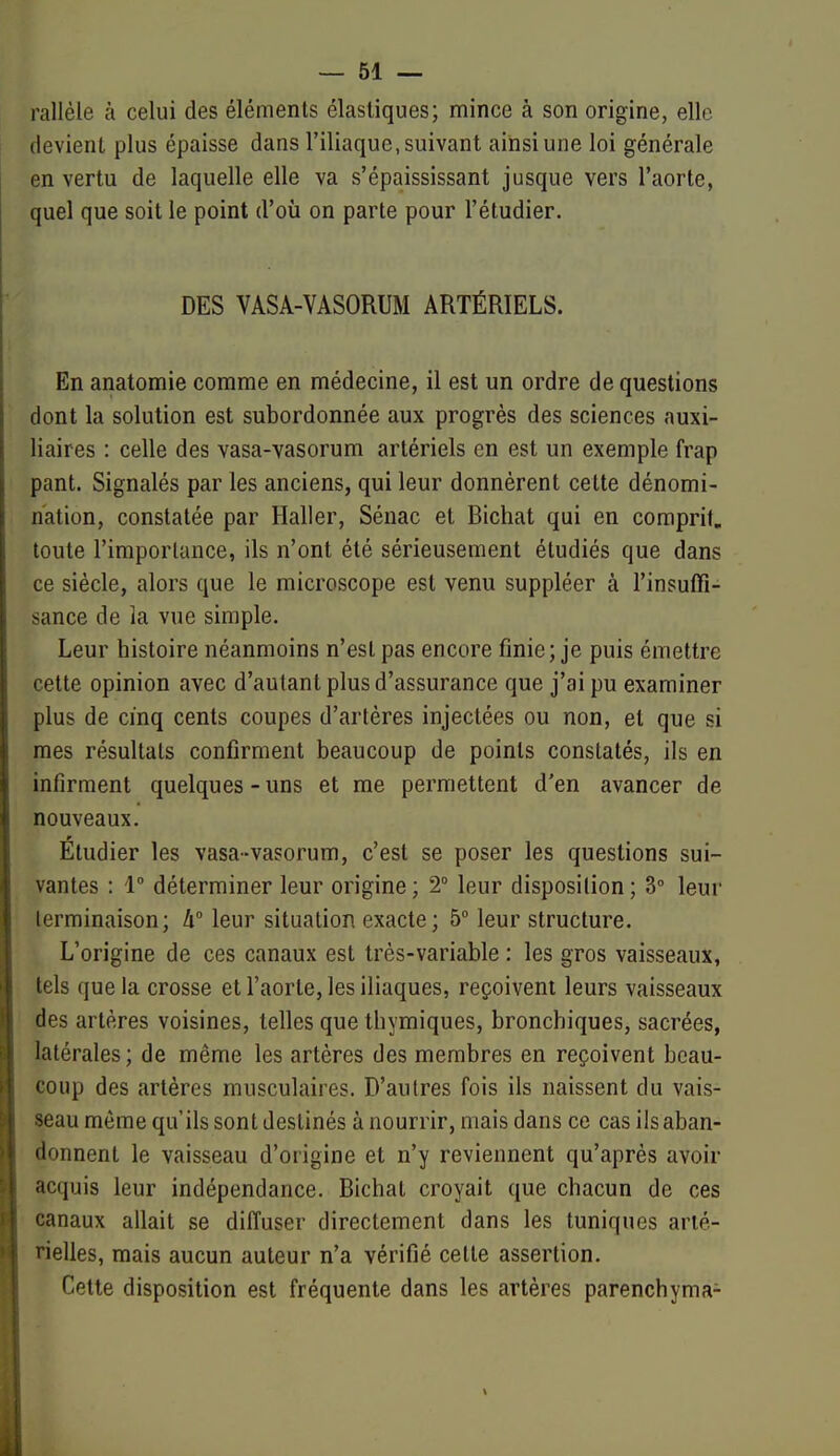 rallèle à celui des éléments élastiques; mince à son origine, elle devient plus épaisse dans l'iliaque, suivant ainsi une loi générale en vertu de laquelle elle va s'épaississant jusque vers l'aorte, quel que soit le point d'où on parte pour l'étudier. DES VASA-VASORUM ARTÉRIELS. En anatomie comme en médecine, il est un ordre de questions dont la solution est subordonnée aux progrès des sciences auxi- liaires : celle des vasa-vasorum artériels en est un exemple frap pant. Signalés par les anciens, qui leur donnèrent cette dénomi- nation, constatée par Haller, Sénac et Bichat qui en comprit, toute l'importance, ils n'ont été sérieusement étudiés que dans ce siècle, alors que le microscope est venu suppléer à l'insuffi- sance de la vue simple. Leur histoire néanmoins n'est pas encore finie; je puis émettre cette opinion avec d'autant plus d'assurance que j'ai pu examiner plus de cinq cents coupes d'artères injectées ou non, et que si mes résultats confirment beaucoup de points constatés, ils en infirment quelques - uns et me permettent d'en avancer de nouveaux. Etudier les vasa-vasorum, c'est se poser les questions sui- vantes : 1° déterminer leur origine ; 2° leur disposition ; 3° leur terminaison; Ix leur situation exacte; 5° leur structure. L'origine de ces canaux est très-variable : les gros vaisseaux, tels que la crosse et l'aorte, les iliaques, reçoivent leurs vaisseaux des artères voisines, telles que thymiques, bronchiques, sacrées, latérales; de même les artères des membres en reçoivent beau- coup des artères musculaires. D'autres fois ils naissent du vais- seau môme qu'ils sont destinés à nourrir, mais dans ce cas ils aban- donnent le vaisseau d'origine et n'y reviennent qu'après avoir acquis leur indépendance. Bichat croyait que chacun de ces canaux allait se diffuser directement dans les tuniques arté- rielles, mais aucun auteur n'a vérifié cette assertion. Cette disposition est fréquente dans les artères parenchyma- \