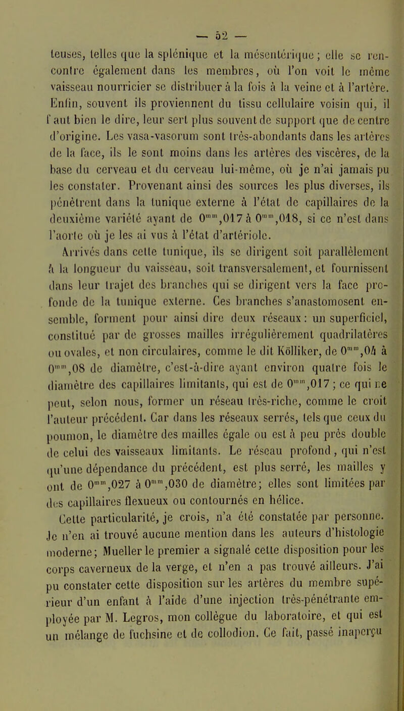 leub«s, telles ([uc la spléniquc et la mésciiléi i(iiiu ; elle .se ren- conlre également clans les membres, où l'on voit le même vaisseau nourricier se distribuer à la fois à lu veine et à l'artère. Enlin, souvent ils proviennent du tissu cellulaire voisin qui, il faut bien le dire, leur sert plus souvent de support que décentre d'origine. Les vasa-vasorum sont très-abondants dans les artères de la lace, ils le sont moins dans les artères des viscères, de la base du cerveau et du cerveau lui-même, où je n'ai jamais pu les constater. Provenant ainsi des sources les plus diverses, ils pénètrent dans la tunique externe à l'état de capillaires de la deuxième variété ayant de 0'',017à 0,018, si ce n'est dans l'aorte où je les ai vus à l'état d'artériolc. Arrivés dans cette tunique, ils se dirigent soit parallèlement .'i la longueur du vaisseau, soit transversalement, et fournissent dans leur trajet des brandies qui se dirigent vers la face pro- fonde de la tunique externe. Ces brancbes s'anastomosent en- semble, forment pour ainsi dire deux réseaux : un superficiel, constitué par de grosses mailles irrégulièrement quadrilatères ou ovales, et non circulaires, comme le dit Kôlliker, de 0'',0/i à 0,08 de diamètre, c'est-à-dire ayant environ quatre fois le diamètre des capillaires limitants, qui est de 0'',017 ; ce qui r.e peut, selon nous, former un réseau très-riche, comme le croit l'auteur précédent. Car dans les réseaux serrés, tels que ceux du poumon, le diamètre des mailles égale ou est h peu près double de celui des vaisseaux limitants. Le réseau profond, qui n'est qu'une dépendance du précédent, est plus serré, les mailles y ont de 0,027 àO'',030 de diamètre; elles sont limitées par des capillaires flexueux ou contournés en hélice. Cette particularité, je crois, n'a été constatée par personne. Je n'en ai trouvé aucune mention dans les auteurs d'histologie moderne; Muellerle premier a signalé cette disposition pour les corps caverneux de la verge, et n'en a pas trouvé ailleurs. J'ai pu constater cette disposition sur les artères du membre supé- rieur d'un enfant h l'aide d'une injection très-pénétrante em- ployée par M. Legros, mon collègue du laboratoire, et qui est un mélange de fuchsine et de coUodion. Ce fait, passé inaperçu