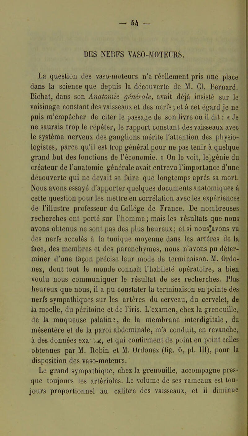 DES NERFS VASO-MOTEURS. La question des vaso-moteurs n'a réellement pris une place dans la science que depuis la découverte de M. Cl. Bernard. Bichat, dans son Anatomie générale, avait déjà insisté sur le voisinage constant des vaisseaux et des nerfs ; et à cet égard je ne puis ra'empêcher de citer le passage de son livre où il dit : « Je ne saurais trop le répéter, le rapport constant des vaisseaux avec le système nerveux des ganglions mérite l'attention des physio- logistes, parce qu'il est trop général pour ne pas tenir à quelque grand but des fonctions de l'économie. » On le voit, le^génie du créateur de l'anatomie générale avait entrevu l'importance d'une découverte qui ne devait se faire que longtemps après sa mort. Nous avons essayé d'apporter quelques documents anatomiques à cette question pour les mettre en corrélation avec les expériences de l'illustre professeur du Collège de France. De nombreuses recherches ont porté sur l'homme; mais les résultats que nous avons obtenus ne sont pas des plus heureux; et si nous'avons vu des nerfs accolés à la tunique moyenne dans les artères de la face, des membres et des parenchymes, nous n'avons pu déter- miner d'une façon précise leur mode de terminaison. M. Ordo- nez, dont tout le monde connaît l'habileté opératoire, a bien voulu nous communiquer le résultat de ses recherches. Plus heureux que nous, il a pu constater la terminaison en pointe des nerfs sympathiques sur les artères du cerveau, du cervelet, de la moelle, du péritoine et de l'iris. L'examen, chez la grenouille, de la muqueuse palatine, de la membrane interdigilale, du mésentère et de la paroi abdominale, m'a conduit, en revanche, à des données exa'.et qui confirment de point en point celles obtenues par M. Robin et M. Ordonez (fig. 6, pl. III), pour la disposition des vaso-moteurs. Le grand sympathique, chez la grenouille, accompagne pres- que toujours les artérioles. Le volume de ses rameaux est tou- jours proportionnel au calibre des vaisseaux, et ii din)inue