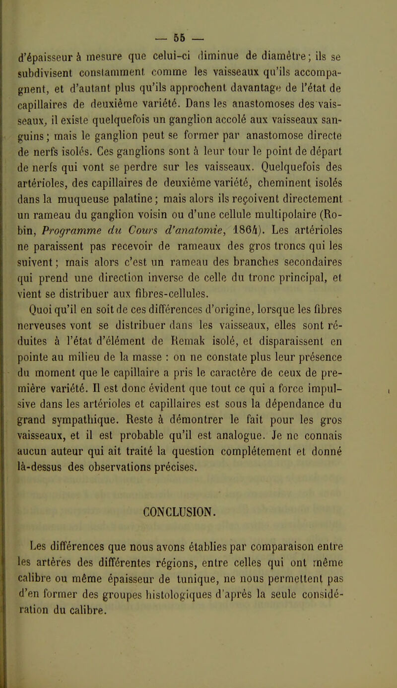 _ 66 — d'épaisseur à mesure que celui-ci diminue de diamètre; ils se subdivisent constamment comme les vaisseaux qu'ils accompa- gnent, et d'autant plus qu'ils approchent davantagfi de l'état de capillaires de deuxième variété. Dans les anastomoses des vais- seaux^ il existe quelquefois un ganglion accolé aux vaisseaux san- guins ; mais le ganglion peut se former par anastomose directe de nerfs isolés. Ces ganglions sont à leur tour le point de départ de nerfs qui vont se perdre sur les vaisseaux. Quelquefois des artérioles, des capillaires de deuxième variété, cheminent isolés dans la muqueuse palatine ; mais alors ils reçoivent directement un rameau du ganglion voisin ou d'une cellule multipolaire (Ro- bin, Programme dit Cours d'anatomie, 1864). Les artérioles ne paraissent pas recevoir de rameaux des gros troncs qui les suivent ; mais alors c'est un rameau des branches secondaires qui prend une direction inverse de celle du tronc principal, et vient se distribuer aux fibres-cellules. Quoi qu'il en soit de ces différences d'origine, lorsque les fibres nerveuses vont se distribuer dans les vaisseaux, elles sont ré- duites à l'état d'élément de Remak isolé, et disparaissent en pointe au milieu de la masse : on ne constate plus leur présence du moment que le capillaire a pris le caractère de ceux de pre- mière variété. Il est donc évident que tout ce qui a force impul- sive dans les artérioles et capillaires est sous la dépendance du grand sympathique. Reste à démontrer le fait pour les gros vaisseaux, et il est probable qu'il est analogue. Je ne connais aucun auteur qui ait traité la question complètement et donné là-dessus des observations précises. CONCLUSION. Les différences que nous avons établies par comparaison entre les artères des différentes régions, entre celles qui ont même calibre ou même épaisseur de tunique, ne nous permettent pas d'en former des groupes histologiques d'après la seule considé- ration du calibre.