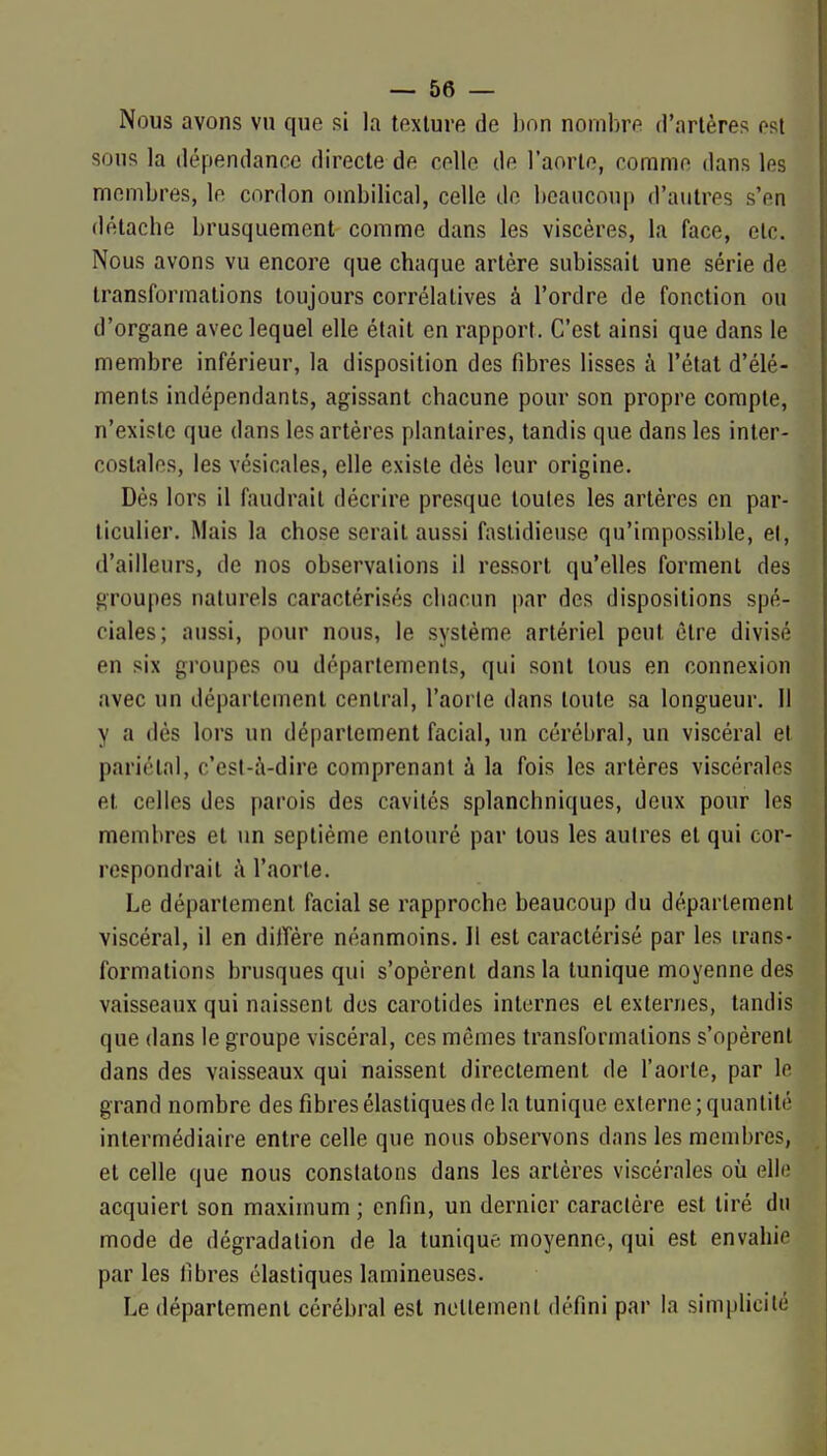 Nous avons vu que si la texture de bon nombre d'artères est sous la dépendance directe de celle de l'aorte, comme dans les membres, le cordon ombilical, celle de beaucoup d'autres s'en détache brusquement comme dans les viscères, la face, elc. Nous avons vu encore que chaque artère subissait une série de transformations toujours corrélatives à l'ordre de fonction ou d'organe avec lequel elle était en rapport. C'est ainsi que dans le membre inférieur, la disposition des fibres lisses à l'état d'élé- ments indépendants, agissant chacune pour son propre compte, n'existe que dans les artères plantaires, tandis que dans les inter- costales, les vésicales, elle existe dés leur origine. Dès lors il faudrait décrire presque toutes les artères en par- ticulier. Mais la chose serait aussi fastidieuse qu'impossil)le, el, d'ailleurs, de nos observations il ressort qu'elles forment des groupes naturels caractérisés chacun par des dispositions spé- ciales; aussi, pour nous, le système artériel peut être divisé en six groupes ou départements, qui sont tous en connexion avec un département central, l'aorte dans toute sa longueur. Il y a dés lors un département facial, un cérébral, un viscéral et pariétal, c'est-à-dire comprenant à la fois les artères viscérales el celles des parois des cavités splanchniques, deux pour les membres et un septième entouré par tous les autres et qui cor- respondrait à l'aorle. Le déparlement facial se rapproche beaucoup du département viscéral, il en dilîère néanmoins. Il est caractérisé par les trans- formations brusques qui s'opèrent dans la tunique moyenne des vaisseaux qui naissent dos carotides internes et externes, tandis que dans le groupe viscéral, ces mômes transformations s'opèrent dans des vaisseaux qui naissent directement de l'aorte, par le grand nombre des fibres élastiques de la tunique externe; quantité intermédiaire entre celle que nous observons dans les membres, et celle que nous constatons dans les artères viscérales où elle acquiert son maximum ; enfin, un dernier caractère est tiré du mode de dégradation de la tunique moyenne, qui est envahie par les fibres élastiques lamineuses. Le déparlement cérébral est nettement défini par la simplicité